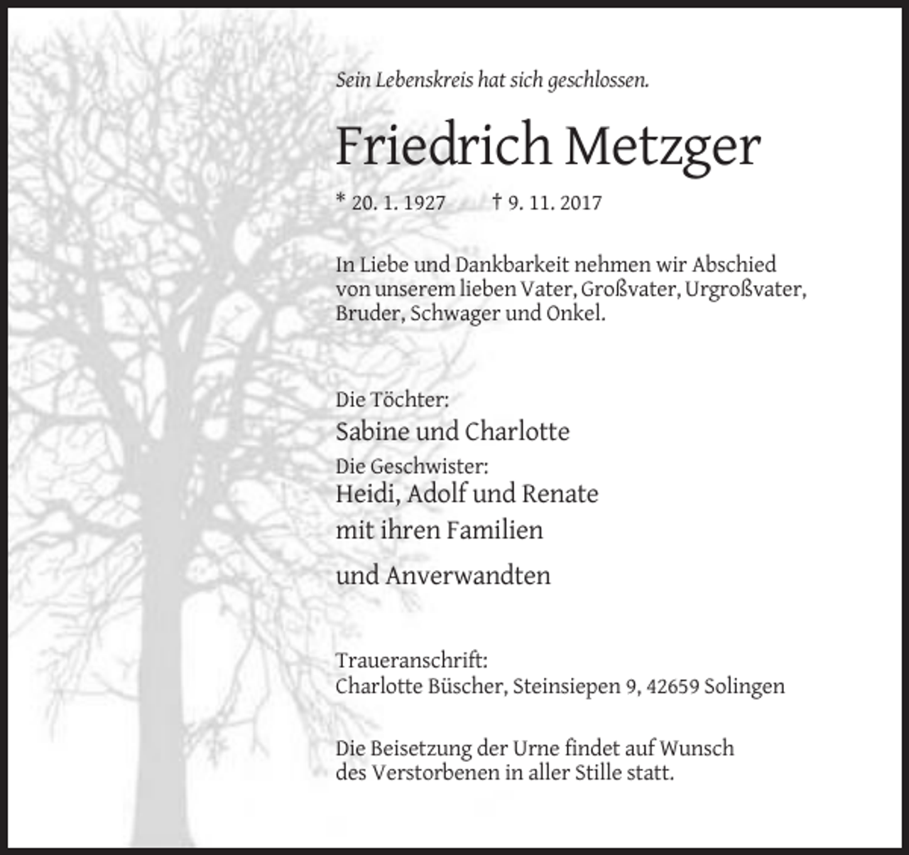 <p>Sein Lebenskreis hat sich geschlossen.</p><p>Friedrich Metzger<br />* 20. 1. 1927</p><p>† 9. 11. 2017</p><p>In Liebe und Dankbarkeit nehmen wir Abschied<br />von unserem lieben Vater, Großvater, Urgroßvater,<br />Bruder, Schwager und Onkel.</p><p>Die Töchter:</p><p>Sabine und Charlotte<br />Die Geschwister:</p><p>Heidi, Adolf und Renate<br />mit ihren Familien<br />und Anverwandten</p><p>Traueranschrift:<br />Charlotte Büscher, Steinsiepen 9, 42659 Solingen<br />Die Beisetzung der Urne findet auf Wunsch<br />des Verstorbenen in aller Stille statt.</p>