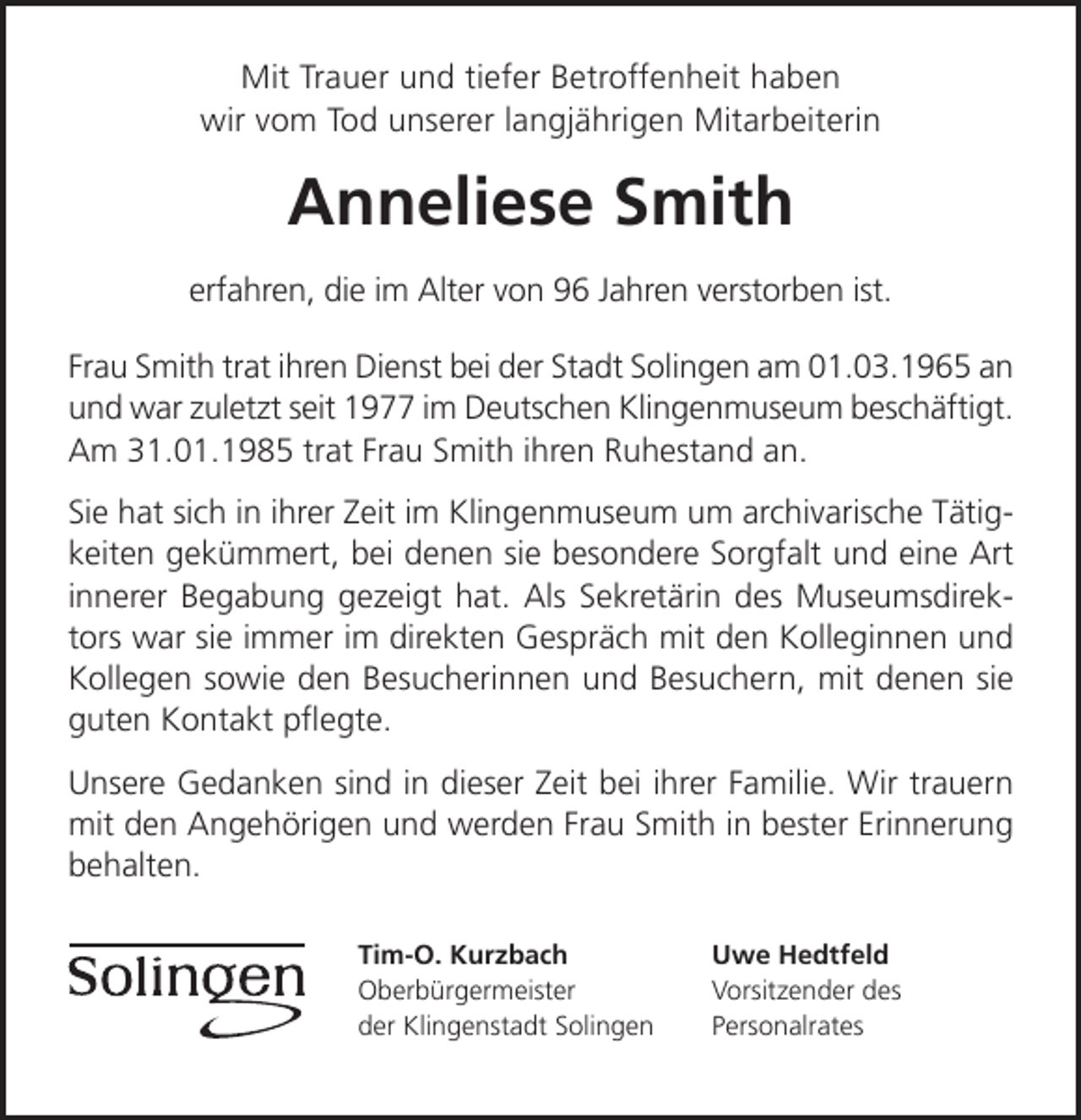 <p>Mit Trauer und tiefer Betroffenheit haben<br />wir vom Tod unserer langjährigen Mitarbeiterin</p><p>Anneliese Smith<br />erfahren, die im Alter von 96 Jahren verstorben ist.<br />Frau Smith trat ihren Dienst bei der Stadt Solingen am 01.03.1965 an<br />und war zuletzt seit 1977 im Deutschen Klingenmuseum beschäftigt.<br />Am 31.01.1985 trat Frau Smith ihren Ruhestand an.<br />Sie hat sich in ihrer Zeit im Klingenmuseum um archivarische Tätigkeiten gekümmert, bei denen sie besondere Sorgfalt und eine Art<br />innerer Begabung gezeigt hat. Als Sekretärin des Museumsdirektors war sie immer im direkten Gespräch mit den Kolleginnen und<br />Kollegen sowie den Besucherinnen und Besuchern, mit denen sie<br />guten Kontakt pﬂegte.<br />Unsere Gedanken sind in dieser Zeit bei ihrer Familie. Wir trauern<br />mit den Angehörigen und werden Frau Smith in bester Erinnerung<br />behalten.<br />Tim-O. Kurzbach<br />Oberbürgermeister<br />der Klingenstadt Solingen</p><p>Uwe Hedtfeld<br />Vorsitzender des<br />Personalrates</p>