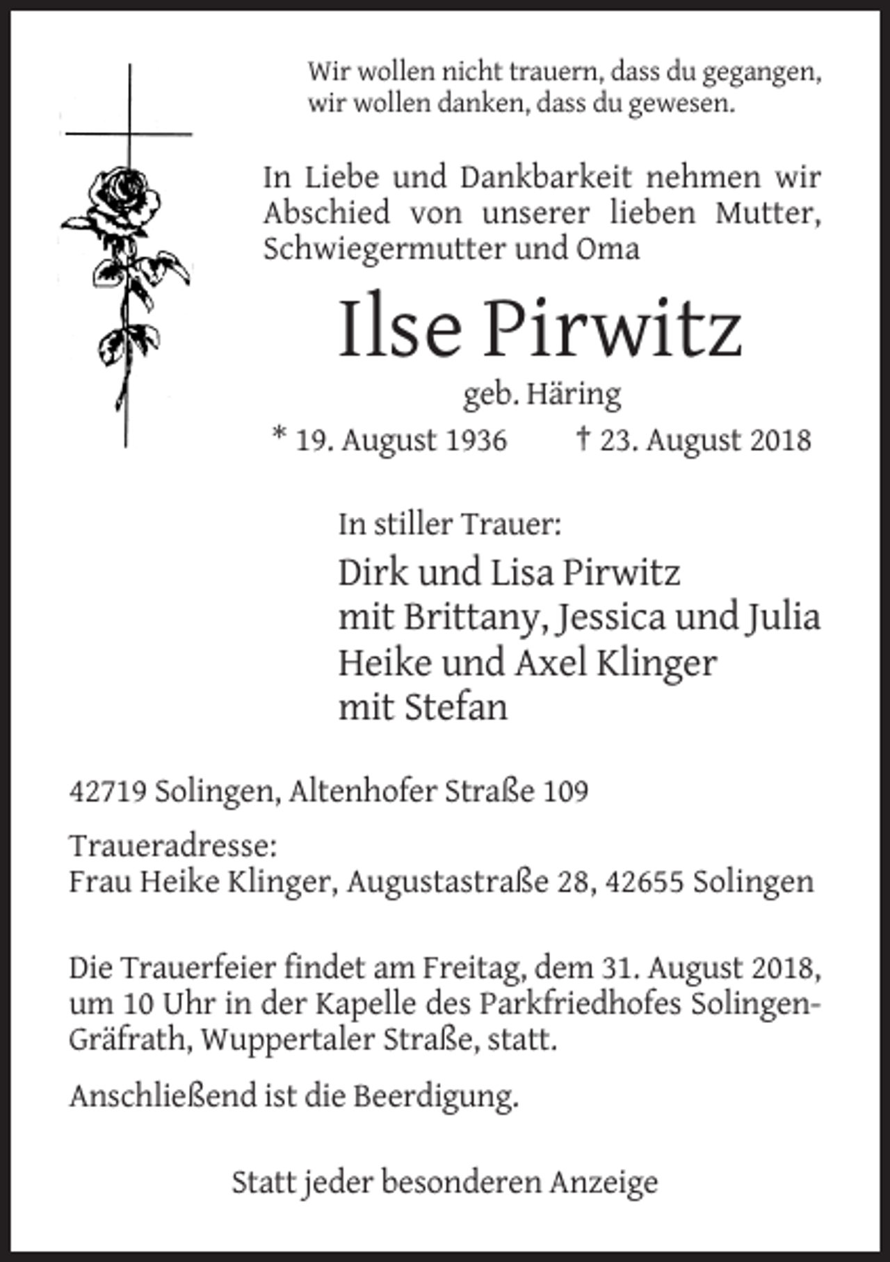 <p>Wir wollen nicht trauern, dass du gegangen,<br />wir wollen danken, dass du gewesen.</p><p>In Liebe und Dankbarkeit nehmen wir<br />Abschied von unserer lieben Mutter,<br />Schwiegermutter und Oma</p><p>Ilse Pirwitz<br />geb. Häring<br />* 19. August 1936<br />† 23. August 2018<br />In stiller Trauer:</p><p>Dirk und Lisa Pirwitz<br />mit Brittany, Jessica und Julia<br />Heike und Axel Klinger<br />mit Stefan<br />42719 Solingen, Altenhofer Straße 109<br />Traueradresse:<br />Frau Heike Klinger, Augustastraße 28, 42655 Solingen<br />Die Trauerfeier findet am Freitag, dem 31. August 2018,<br />um 10 Uhr in der Kapelle des Parkfriedhofes SolingenGräfrath, Wuppertaler Straße, statt.<br />Anschließend ist die Beerdigung.<br />Statt jeder besonderen Anzeige</p>