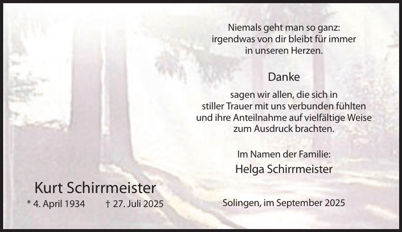 <p>Niemals geht man so ganz:<br />irgendwas von dir bleibt für immer<br />in unseren Herzen.</p><p>Danke<br />sagen wir allen, die sich in<br />stiller Trauer mit uns verbunden fühlten<br />und ihre Anteilnahme auf vielfältige Weise<br />zum Ausdruck brachten.<br />Im Namen der Familie:</p><p>Helga Schirrmeister</p><p>Kurt Schirrmeister<br />* 4. April 1934</p><p>† 27. Juli 2025</p><p>Solingen, im September 2025</p>