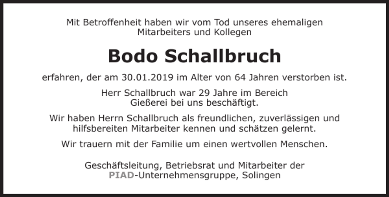 <p>Mit Betroffenheit haben wir vom Tod unseres ehemaligen<br />Mitarbeiters und Kollegen</p><p>Bodo Schallbruch<br />erfahren, der am 30.01.2019 im Alter von 64 Jahren verstorben ist.<br />Herr Schallbruch war 29 Jahre im Bereich<br />Gießerei bei uns beschäftigt.<br />Wir haben Herrn Schallbruch als freundlichen, zuverlässigen und<br />hilfsbereiten Mitarbeiter kennen und schätzen gelernt.<br />Wir trauern mit der Familie um einen wertvollen Menschen.<br />Geschäftsleitung, Betriebsrat und Mitarbeiter der<br />PIAD-Unternehmensgruppe, Solingen</p>