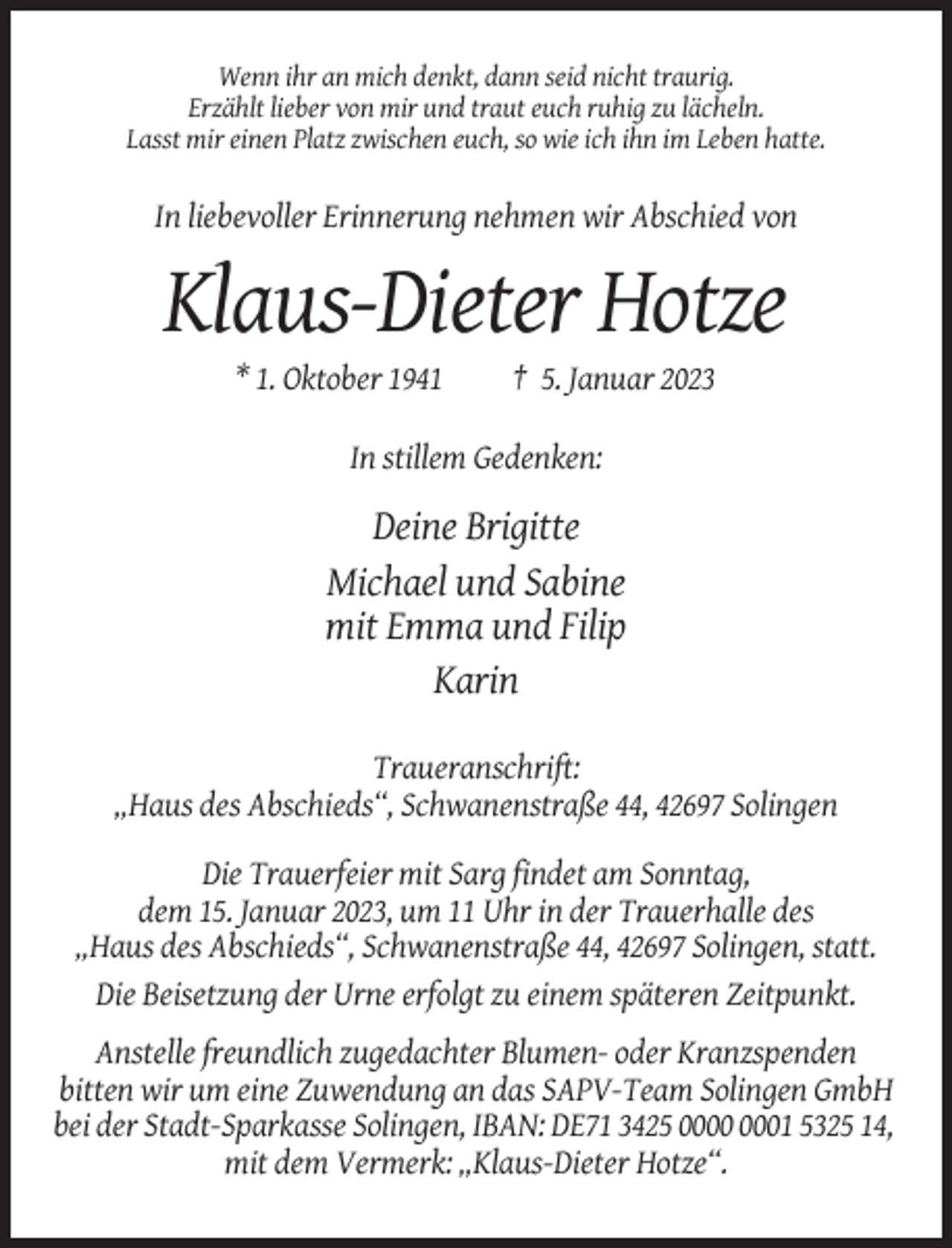 <p>Wenn ihr an mich denkt, dann seid nicht traurig.<br />Erzählt lieber von mir und traut euch ruhig zu lächeln.<br />Lasst mir einen Platz zwischen euch, so wie ich ihn im Leben hatte.</p><p>In liebevoller Erinnerung nehmen wir Abschied von</p><p>Klaus-Dieter Hotze<br />* 1. Oktober 1941</p><p>† 5. Januar 2023</p><p>In stillem Gedenken:</p><p>Deine Brigitte<br />Michael und Sabine<br />mit Emma und Filip<br />Karin<br />Traueranschrift:<br />„Haus des Abschieds“, Schwanenstraße 44, 42697 Solingen<br />Die Trauerfeier mit Sarg findet am Sonntag,<br />dem 15. Januar 2023, um 11 Uhr in der Trauerhalle des<br />„Haus des Abschieds“, Schwanenstraße 44, 42697 Solingen, statt.<br />Die Beisetzung der Urne erfolgt zu einem späteren Zeitpunkt.<br />Anstelle freundlich zugedachter Blumen- oder Kranzspenden<br />bitten wir um eine Zuwendung an das SAPV-Team Solingen GmbH<br />bei der Stadt-Sparkasse Solingen, IBAN: DE71 3425 01 5325 14,<br />mit dem Vermerk: „Klaus-Dieter Hotze“.</p>