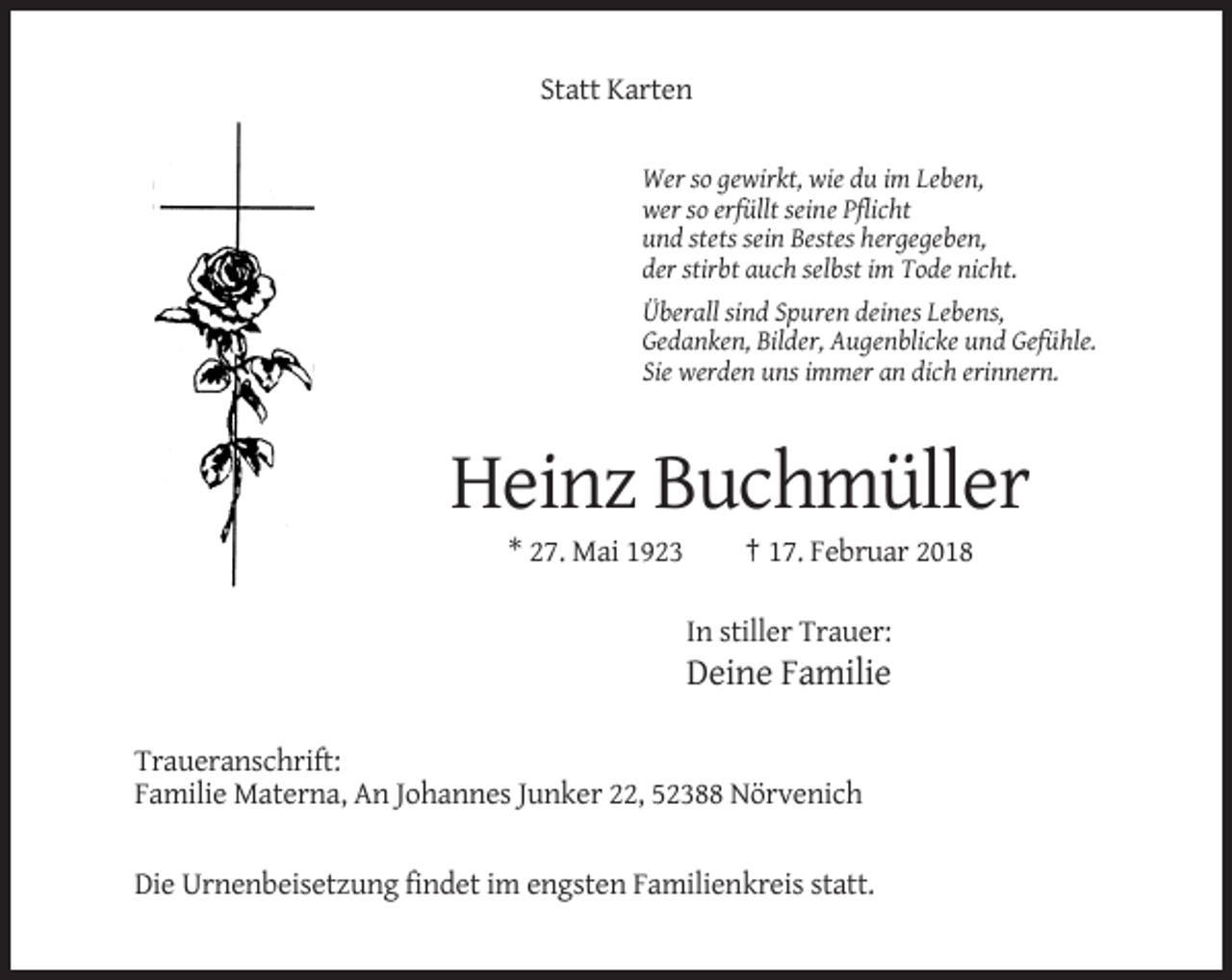 <p>Statt Karten<br />Wer so gewirkt, wie du im Leben,<br />wer so erfüllt seine Pflicht<br />und stets sein Bestes hergegeben,<br />der stirbt auch selbst im Tode nicht.<br />Überall sind Spuren deines Lebens,<br />Gedanken, Bilder, Augenblicke und Gefühle.<br />Sie werden uns immer an dich erinnern.</p><p>Heinz Buchmüller<br />* 27. Mai 1923</p><p>† 17. Februar 2018<br />In stiller Trauer:</p><p>Deine Familie<br />Traueranschrift:<br />Familie Materna, An Johannes Junker 22, 52388 Nörvenich</p><p>Die Urnenbeisetzung findet im engsten Familienkreis statt.</p>