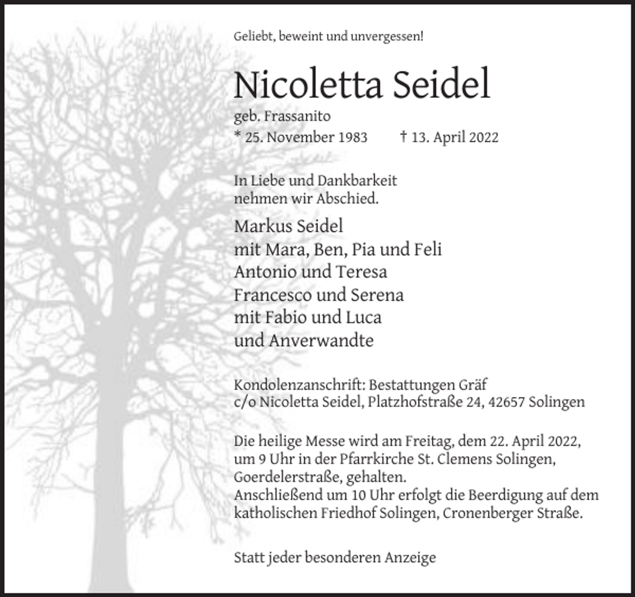 <p>Geliebt, beweint und unvergessen!</p><p>Nicoletta Seidel<br />geb. Frassanito<br />* 25. November 1983</p><p>† 13. April 2022</p><p>In Liebe und Dankbarkeit<br />nehmen wir Abschied.</p><p>Markus Seidel<br />mit Mara, Ben, Pia und Feli<br />Antonio und Teresa<br />Francesco und Serena<br />mit Fabio und Luca<br />und Anverwandte<br />Kondolenzanschrift: Bestattungen Gräf<br />c/o Nicoletta Seidel, Platzhofstraße 24, 42657 Solingen<br />Die heilige Messe wird am Freitag, dem 22. April 2022,<br />um 9 Uhr in der Pfarrkirche St. Clemens Solingen,<br />Goerdelerstraße, gehalten.<br />Anschließend um 10 Uhr erfolgt die Beerdigung auf dem<br />katholischen Friedhof Solingen, Cronenberger Straße.<br />Statt jeder besonderen Anzeige</p>