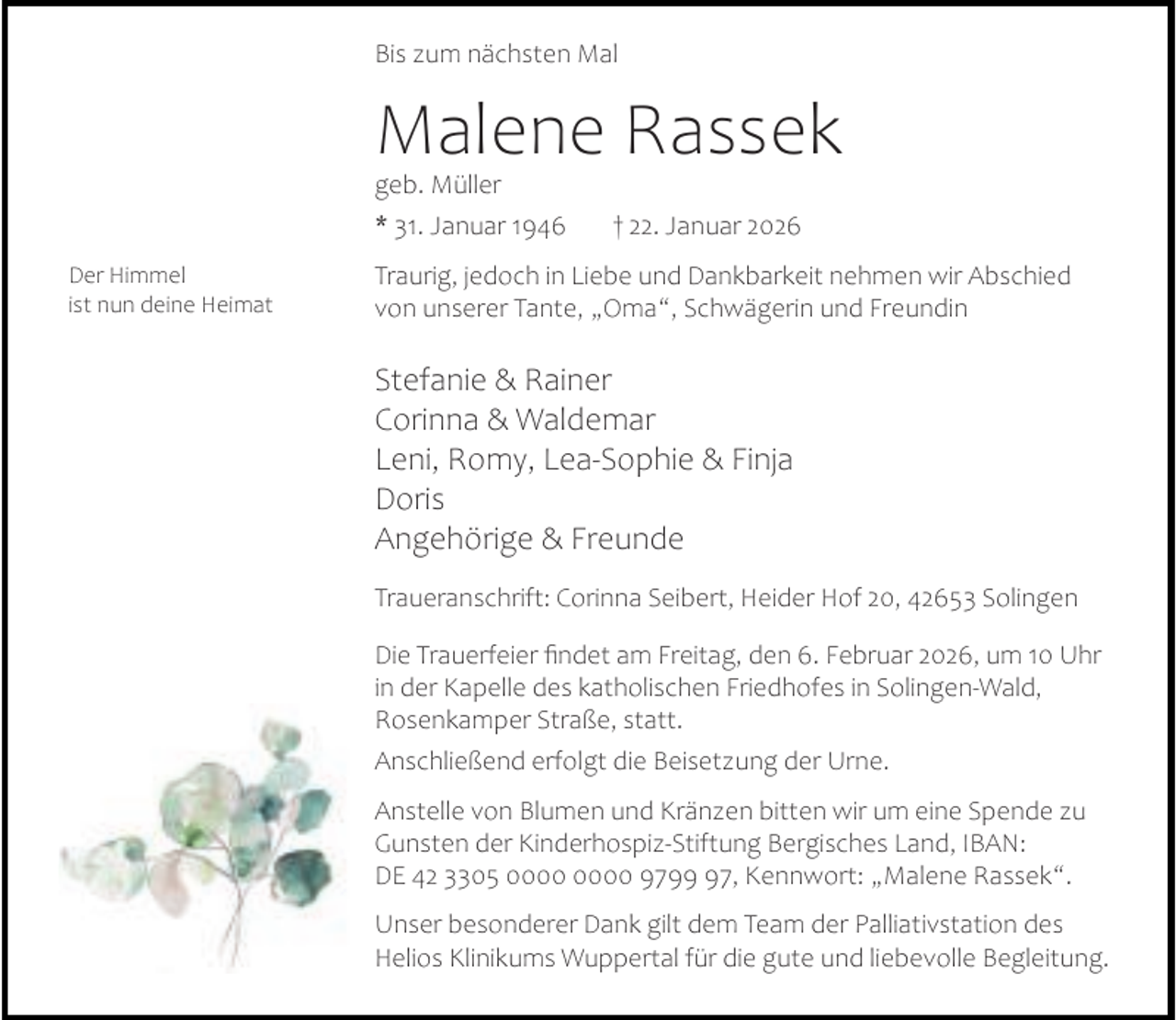 <p>Bis zum nächsten Mal</p><p>Malene Rassek<br />geb. Müller</p><p>* 31. Januar 1946<br />Der Himmel<br />ist nun deine Heimat</p><p>† 22. Januar 2026</p><p>Traurig, jedoch in Liebe und Dankbarkeit nehmen wir Abschied<br />von unserer Tante, „Oma“, Schwägerin und Freundin</p><p>Stefanie &amp; Rainer<br />Corinna &amp; Waldemar<br />Leni, Romy, Lea-Sophie &amp; Finja<br />Doris<br />Angehörige &amp; Freunde<br />Traueranschrift: Corinna Seibert, Heider Hof 20, 42653 Solingen<br />Die Trauerfeier ﬁndet am Freitag, den 6. Februar 2026, um 10 Uhr<br />in der Kapelle des katholischen Friedhofes in Solingen-Wald,<br />Rosenkamper Straße, statt.<br />Anschließend erfolgt die Beisetzung der Urne.<br />Anstelle von Blumen und Kränzen bitten wir um eine Spende zu<br />Gunsten der Kinderhospiz-Stiftung Bergisches Land, IBAN:<br />DE 42 3305 9797, Kennwort: „Malene Rassek“.<br />Unser besonderer Dank gilt dem Team der Palliativstation des<br />Helios Klinikums Wuppertal für die gute und liebevolle Begleitung.</p>