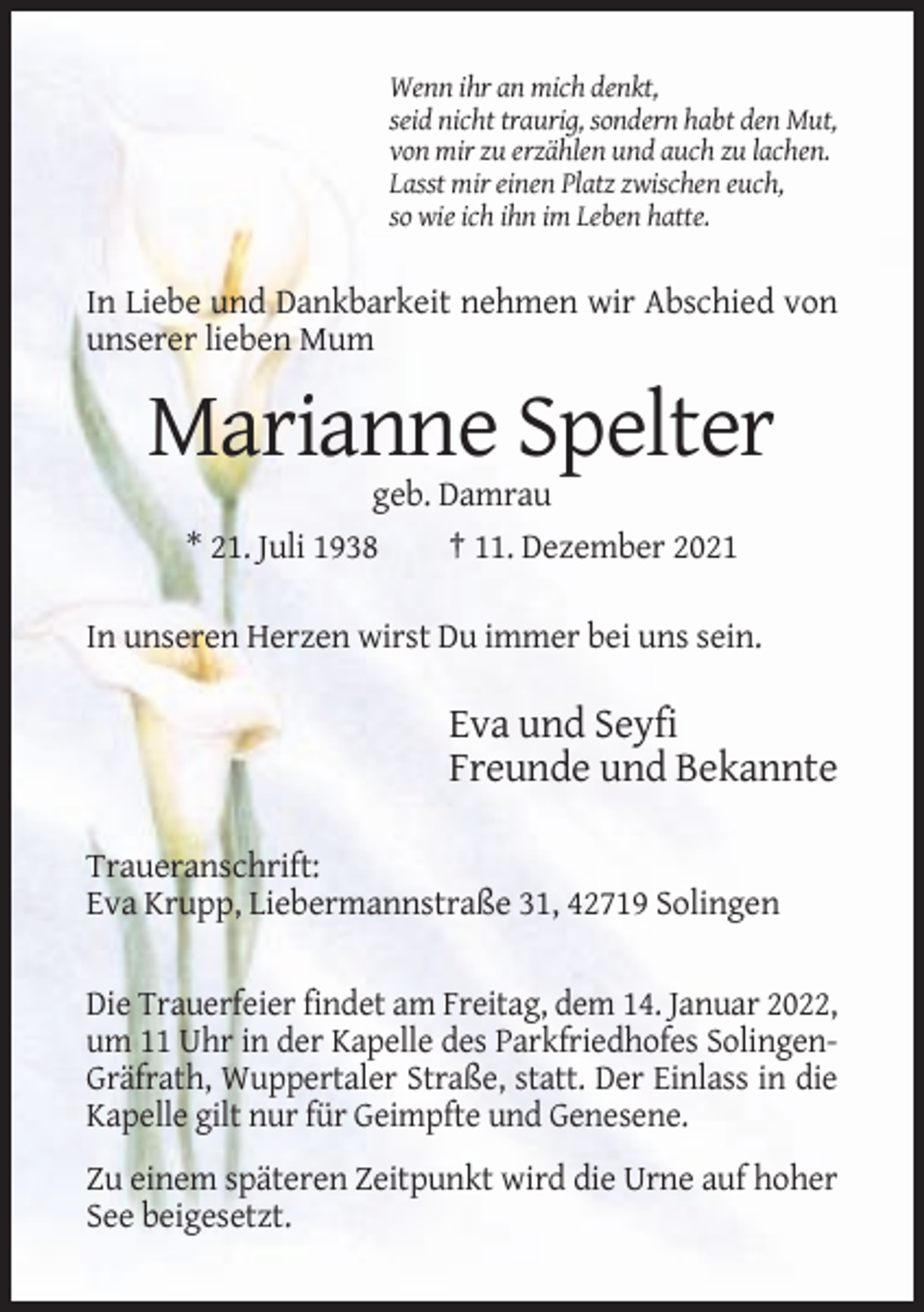 <p>Wenn ihr an mich denkt,<br />seid nicht traurig, sondern habt den Mut,<br />von mir zu erzählen und auch zu lachen.<br />Lasst mir einen Platz zwischen euch,<br />so wie ich ihn im Leben hatte.</p><p>In Liebe und Dankbarkeit nehmen wir Abschied von<br />unserer lieben Mum</p><p>Marianne Spelter<br />geb. Damrau<br />* 21. Juli 1938<br />† 11. Dezember 2021<br />In unseren Herzen wirst Du immer bei uns sein.</p><p>Eva und Seyfi<br />Freunde und Bekannte<br />Traueranschrift:<br />Eva Krupp, Liebermannstraße 31, 42719 Solingen<br />Die Trauerfeier findet am Freitag, dem 14. Januar 2022,<br />um 11 Uhr in der Kapelle des Parkfriedhofes SolingenGräfrath, Wuppertaler Straße, statt. Der Einlass in die<br />Kapelle gilt nur für Geimpfte und Genesene.<br />Zu einem späteren Zeitpunkt wird die Urne auf hoher<br />See beigesetzt.</p>