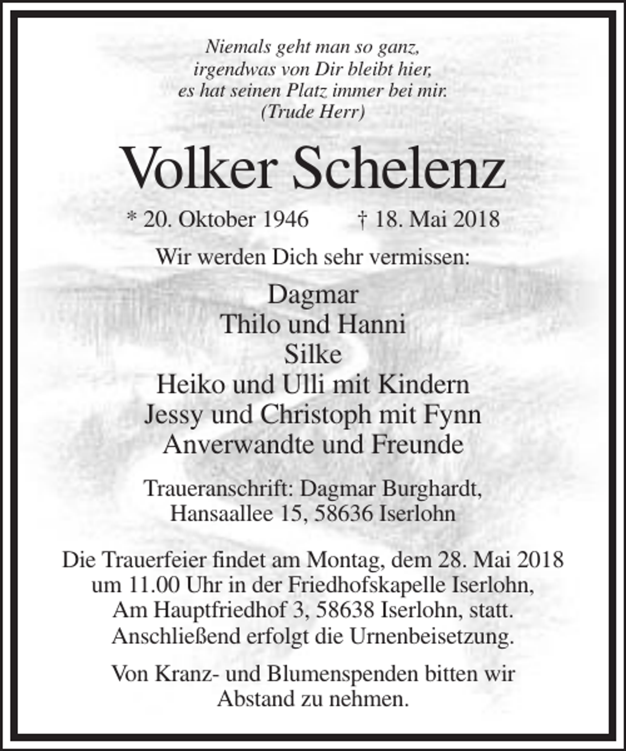 <p>Niemals geht man so ganz,<br />irgendwas von Dir bleibt hier,<br />es hat seinen Platz immer bei mir.<br />(Trude Herr)</p><p>Volker Schelenz<br />* 20. Oktober 1946</p><p>† 18. Mai 2018</p><p>Wir werden Dich sehr vermissen:</p><p>Dagmar<br />Thilo und Hanni<br />Silke<br />Heiko und Ulli mit Kindern<br />Jessy und Christoph mit Fynn<br />Anverwandte und Freunde<br />Traueranschrift: Dagmar Burghardt,<br />Hansaallee 15, 58636 Iserlohn<br />Die Trauerfeier findet am Montag, dem 28. Mai 2018<br />um 11.00 Uhr in der Friedhofskapelle Iserlohn,<br />Am Hauptfriedhof 3, 58638 Iserlohn, statt.<br />Anschließend erfolgt die Urnenbeisetzung.<br />Von Kranz- und Blumenspenden bitten wir<br />Abstand zu nehmen.</p>