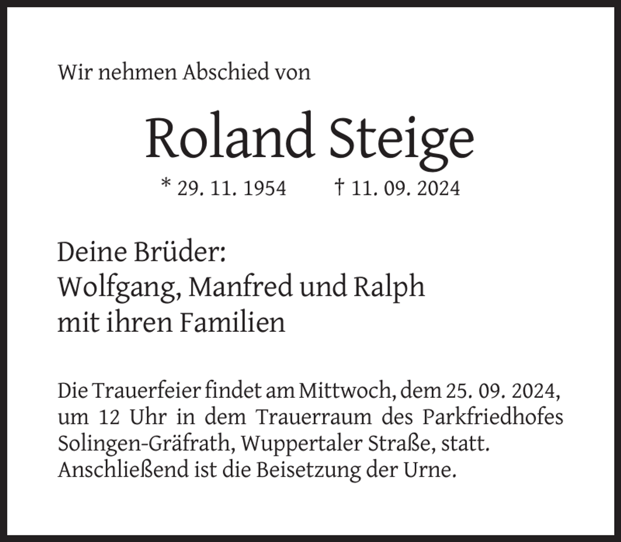 <p>Wir nehmen Abschied von</p><p>Roland Steige<br />* 29. 11. 1954</p><p>† 11. 09. 2024</p><p>Deine Brüder:<br />Wolfgang, Manfred und Ralph<br />mit ihren Familien<br />Die Trauerfeier findet am Mittwoch, dem 25. 09. 2024,<br />um 12 Uhr in dem Trauerraum des Parkfriedhofes<br />Solingen-Gräfrath, Wuppertaler Straße, statt.<br />Anschließend ist die Beisetzung der Urne.</p>