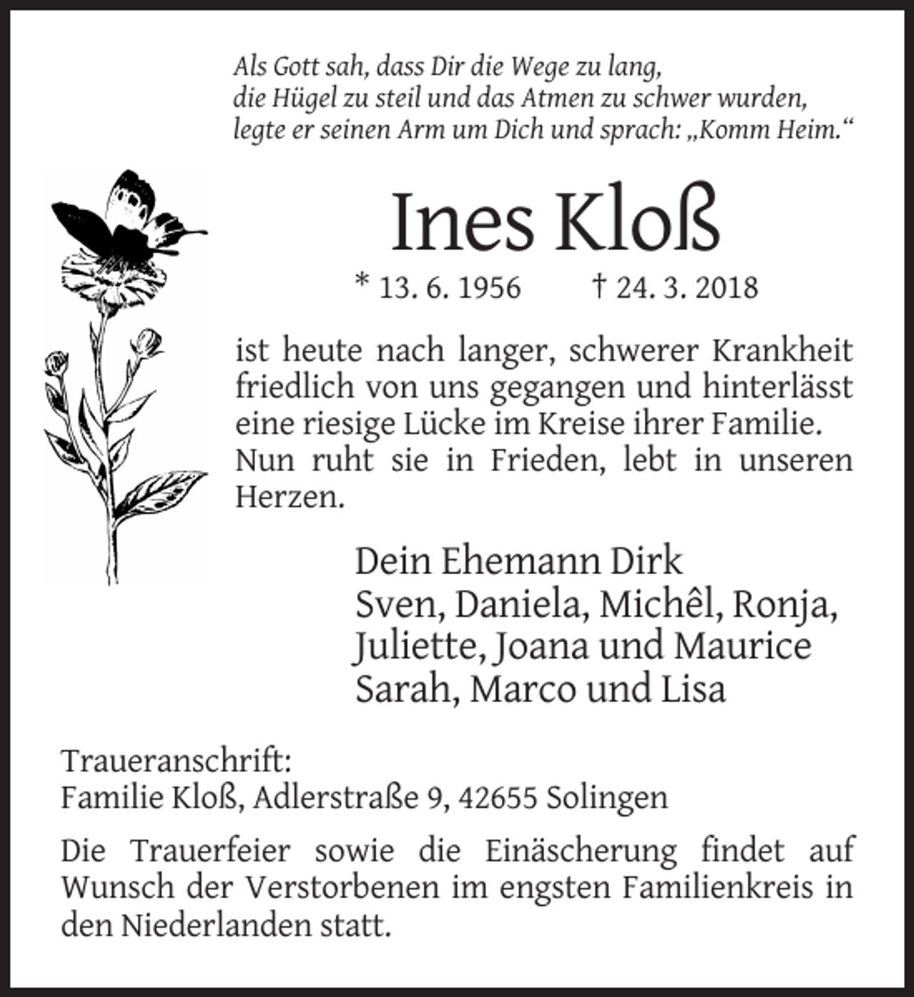 <p>Als Gott sah, dass Dir die Wege zu lang,<br />die Hügel zu steil und das Atmen zu schwer wurden,<br />legte er seinen Arm um Dich und sprach: „Komm Heim.“</p><p>Ines Kloß<br />* 13. 6. 1956</p><p>† 24. 3. 2018</p><p>ist heute nach langer, schwerer Krankheit<br />friedlich von uns gegangen und hinterlässt<br />eine riesige Lücke im Kreise ihrer Familie.<br />Nun ruht sie in Frieden, lebt in unseren<br />Herzen.</p><p>Dein Ehemann Dirk<br />Sven, Daniela, Michêl, Ronja,<br />Juliette, Joana und Maurice<br />Sarah, Marco und Lisa<br />Traueranschrift:<br />Familie Kloß, Adlerstraße 9, 42655 Solingen<br />Die Trauerfeier sowie die Einäscherung findet auf<br />Wunsch der Verstorbenen im engsten Familienkreis in<br />den Niederlanden statt.</p>