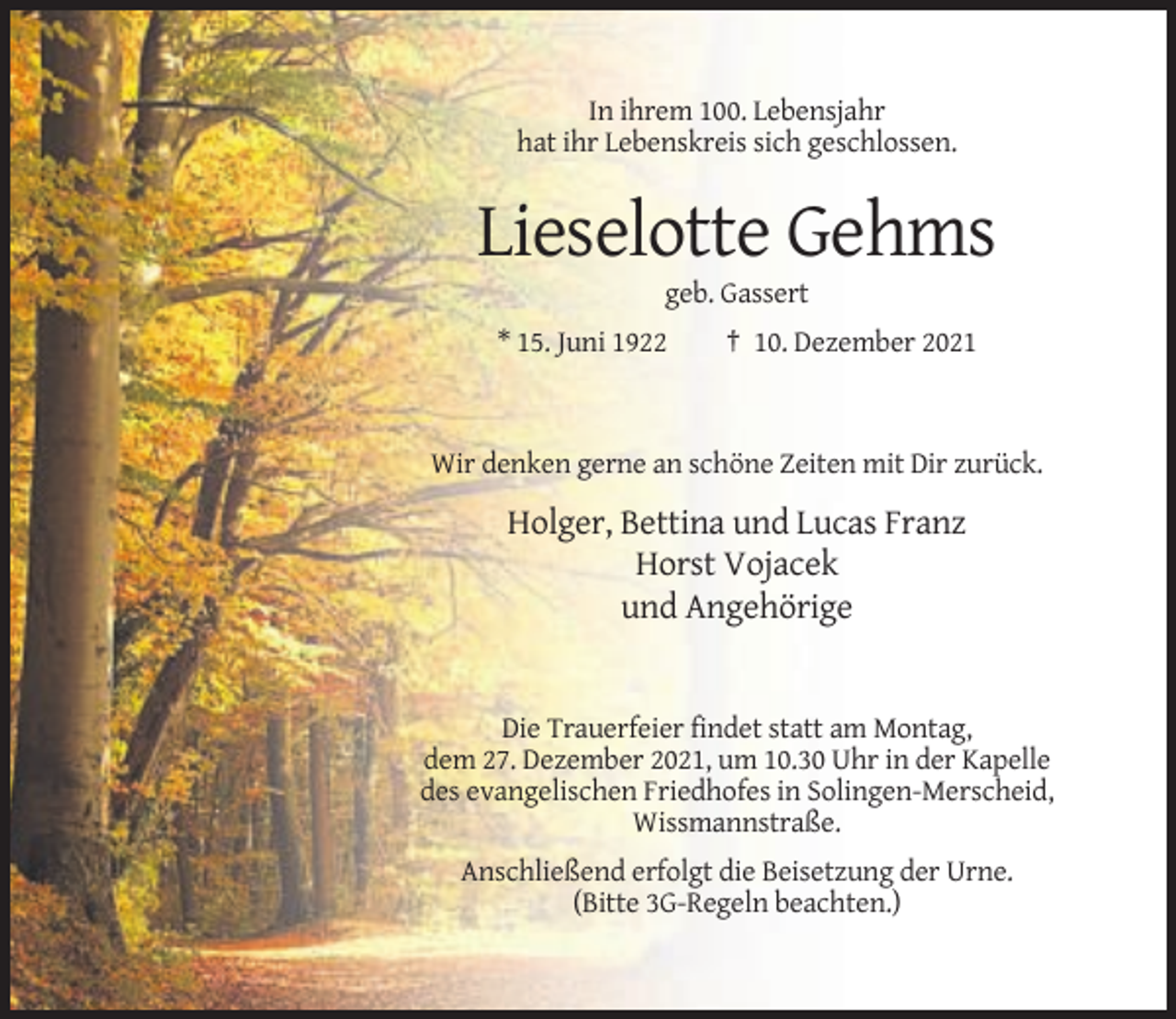 <p>In ihrem 100. Lebensjahr<br />hat ihr Lebenskreis sich geschlossen.</p><p>Lieselotte Gehms<br />geb. Gassert<br />* 15. Juni 1922</p><p>† 10. Dezember 2021</p><p>Wir denken gerne an schöne Zeiten mit Dir zurück.</p><p>Holger, Bettina und Lucas Franz<br />Horst Vojacek<br />und Angehörige</p><p>Die Trauerfeier findet statt am Montag,<br />dem 27. Dezember 2021, um 10.30 Uhr in der Kapelle<br />des evangelischen Friedhofes in Solingen-Merscheid,<br />Wissmannstraße.<br />Anschließend erfolgt die Beisetzung der Urne.<br />(Bitte 3G-Regeln beachten.)</p>