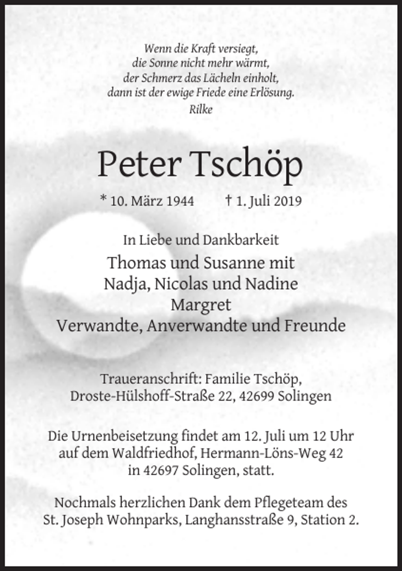 <p>Wenn die Kraft versiegt,<br />die Sonne nicht mehr wärmt,<br />der Schmerz das Lächeln einholt,<br />dann ist der ewige Friede eine Erlösung.<br />Rilke</p><p>Peter Tschöp<br />* 10. März 1944</p><p>† 1. Juli 2019</p><p>In Liebe und Dankbarkeit</p><p>Thomas und Susanne mit<br />Nadja, Nicolas und Nadine<br />Margret<br />Verwandte, Anverwandte und Freunde</p><p>Traueranschrift: Familie Tschöp,<br />Droste-Hülshoff-Straße 22, 42699 Solingen<br />Die Urnenbeisetzung findet am 12. Juli um 12 Uhr<br />auf dem Waldfriedhof, Hermann-Löns-Weg 42<br />in 42697 Solingen, statt.<br />Nochmals herzlichen Dank dem Pflegeteam des<br />St. Joseph Wohnparks, Langhansstraße 9, Station 2.</p>