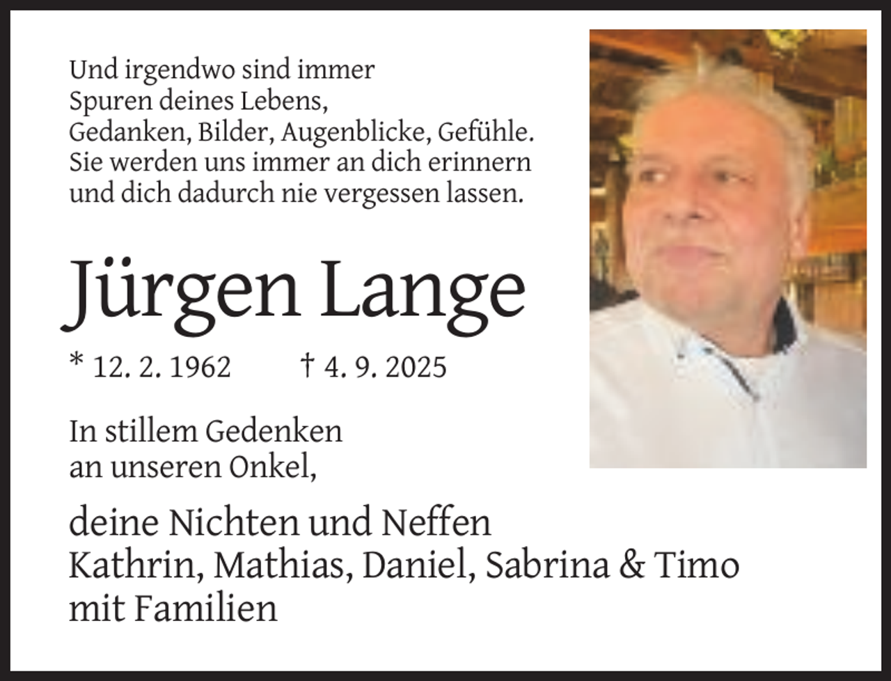 <p>Und irgendwo sind immer<br />Spuren deines Lebens,<br />Gedanken, Bilder, Augenblicke, Gefühle.<br />Sie werden uns immer an dich erinnern<br />und dich dadurch nie vergessen lassen.</p><p>Jürgen Lange<br />* 12. 2. 1962</p><p>† 4. 9. 2025</p><p>In stillem Gedenken<br />an unseren Onkel,</p><p>deine Nichten und Neffen<br />Kathrin, Mathias, Daniel, Sabrina &amp; Timo<br />mit Familien</p>