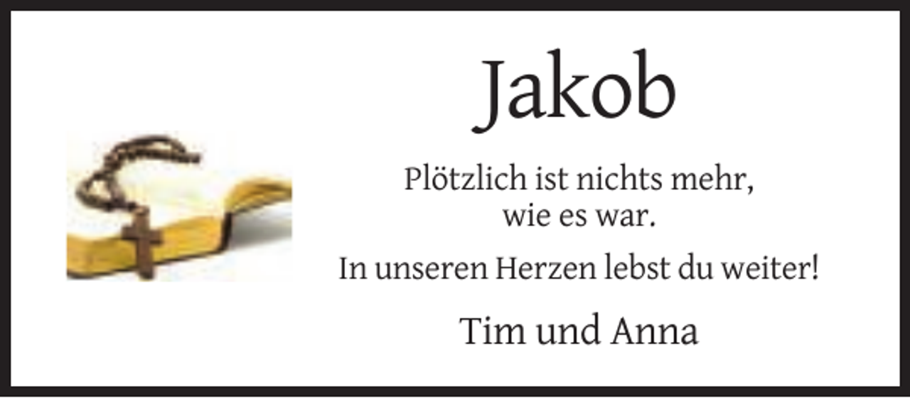 <p>Jakob<br />Plötzlich ist nichts mehr,<br />wie es war.<br />In unseren Herzen lebst du weiter!</p><p>Tim und Anna</p>