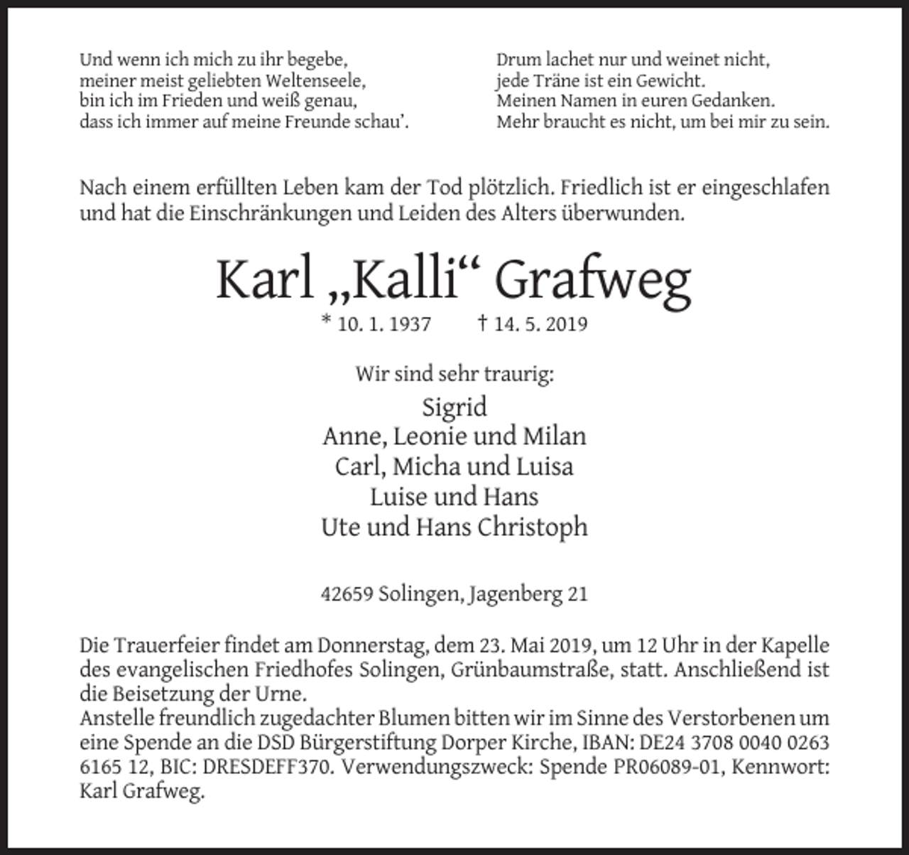 <p>Und wenn ich mich zu ihr begebe,<br />meiner meist geliebten Weltenseele,<br />bin ich im Frieden und weiß genau,<br />dass ich immer auf meine Freunde schau’.</p><p>Drum lachet nur und weinet nicht,<br />jede Träne ist ein Gewicht.<br />Meinen Namen in euren Gedanken.<br />Mehr braucht es nicht, um bei mir zu sein.</p><p>Nach einem erfüllten Leben kam der Tod plötzlich. Friedlich ist er eingeschlafen<br />und hat die Einschränkungen und Leiden des Alters überwunden.</p><p>Karl „Kalli“ Grafweg<br />* 10. 1. 1937</p><p>† 14. 5. 2019</p><p>Wir sind sehr traurig:</p><p>Sigrid<br />Anne, Leonie und Milan<br />Carl, Micha und Luisa<br />Luise und Hans<br />Ute und Hans Christoph<br />42659 Solingen, Jagenberg 21<br />Die Trauerfeier findet am Donnerstag, dem 23. Mai 2019, um 12 Uhr in der Kapelle<br />des evangelischen Friedhofes Solingen, Grünbaumstraße, statt. Anschließend ist<br />die Beisetzung der Urne.<br />Anstelle freundlich zugedachter Blumen bitten wir im Sinne des Verstorbenen um<br />eine Spende an die DSD Bürgerstiftung Dorper Kirche, IBAN: DE24 3708 004263<br />6165 12, BIC: DRESDEFF370. Verwendungszweck: Spende PR06089-01, Kennwort:<br />Karl Grafweg.</p>