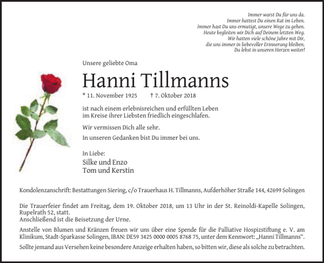 <p>Immer warst Du für uns da.<br />Immer hattest Du einen Rat im Leben.<br />Immer hast Du uns ermutigt, unsere Wege zu gehen.<br />Heute begleiten wir Dich auf Deinem letzten Weg.<br />Wir hatten viele schöne Jahre mit Dir,<br />die uns immer in liebevoller Erinnerung bleiben.<br />Du lebst in unseren Herzen weiter!</p><p>Unsere geliebte Oma</p><p>Hanni Tillmanns<br />* 11. November 1925</p><p>† 7. Oktober 2018</p><p>ist nach einem erlebnisreichen und erfüllten Leben<br />im Kreise ihrer Liebsten friedlich eingeschlafen.<br />Wir vermissen Dich alle sehr.<br />In unseren Gedanken bist Du immer bei uns.<br />In Liebe:</p><p>Silke und Enzo<br />Tom und Kerstin<br />Kondolenzanschrift: Bestattungen Siering, c/o Trauerhaus H. Tillmanns, Aufderhöher Straße 144, 42699 Solingen<br />Die Trauerfeier findet am Freitag, dem 19. Oktober 2018, um 13 Uhr in der St. Reinoldi-Kapelle Solingen,<br />Rupelrath 52, statt.<br />Anschließend ist die Beisetzung der Urne.<br />Anstelle von Blumen und Kränzen freuen wir uns über eine Spende für die Palliative Hospizstiftung e. V. am<br />Klinikum, Stadt-Sparkasse Solingen, IBAN: DE59 3425 05 8768 75, unter dem Kennwort: „Hanni Tillmanns“.<br />Sollte jemand aus Versehen keine besondere Anzeige erhalten haben, so bitten wir, diese als solche zu betrachten.</p>