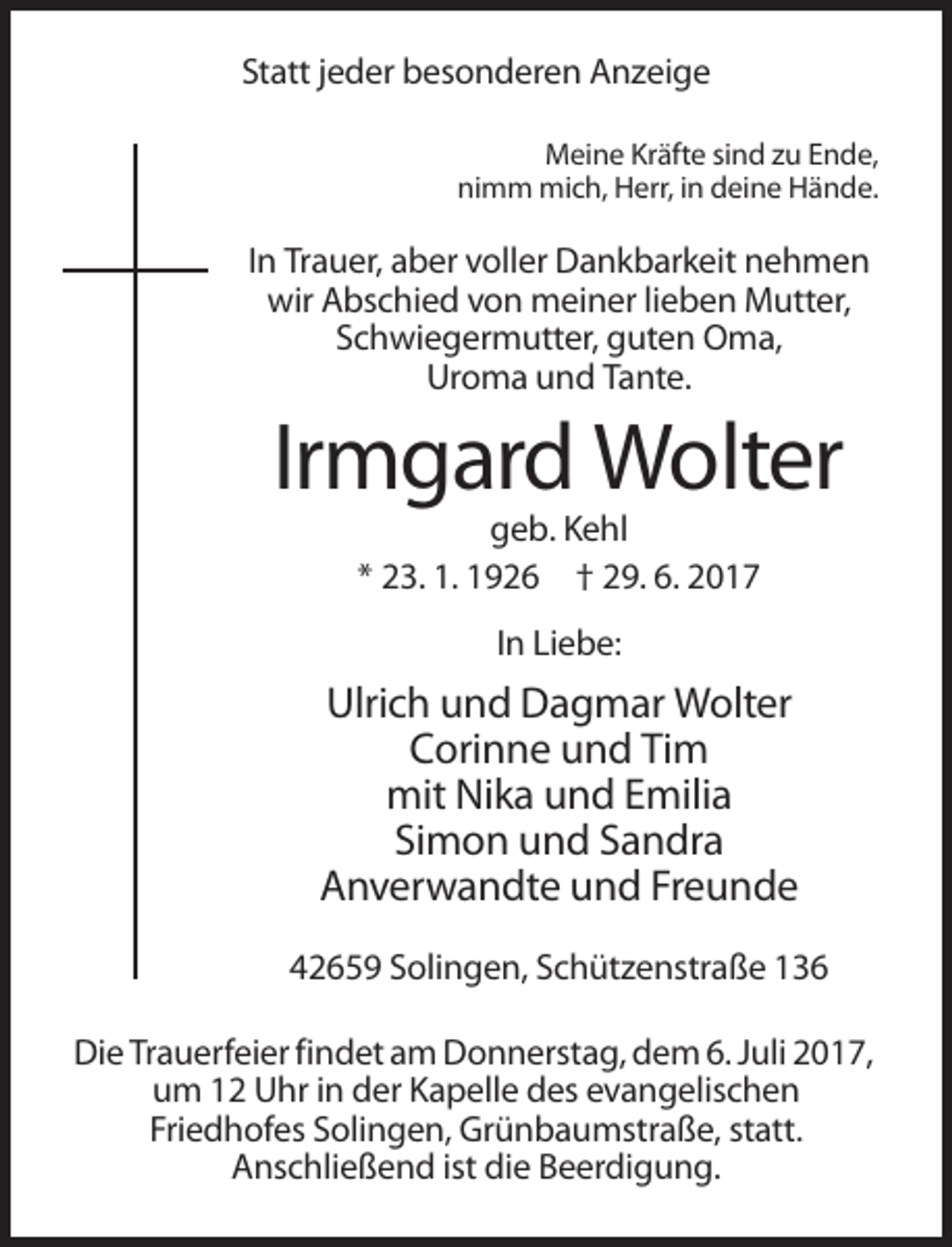 <p>Statt jeder besonderen Anzeige<br />Meine Kräfte sind zu Ende,<br />nimm mich, Herr, in deine Hände.</p><p>In Trauer, aber voller Dankbarkeit nehmen<br />wir Abschied von meiner lieben Mutter,<br />Schwiegermutter, guten Oma,<br />Uroma und Tante.</p><p>Irmgard Wolter<br />geb. Kehl<br />* 23. 1. 1926 † 29. 6. 2017<br />In Liebe:</p><p>Ulrich und Dagmar Wolter<br />Corinne und Tim<br />mit Nika und Emilia<br />Simon und Sandra<br />Anverwandte und Freunde<br />42659 Solingen, Schützenstraße 136<br />Die Trauerfeier findet am Donnerstag, dem 6. Juli 2017,<br />um 12 Uhr in der Kapelle des evangelischen<br />Friedhofes Solingen, Grünbaumstraße, statt.<br />Anschließend ist die Beerdigung.</p>