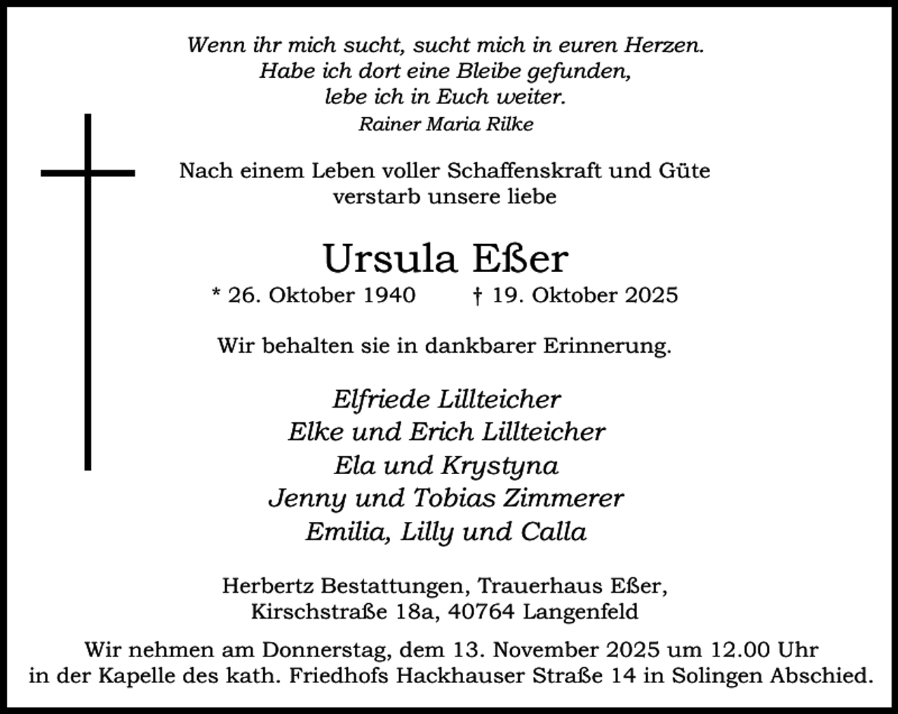 <p>Wenn ihr mich sucht, sucht mich in euren Herzen.<br />Habe ich dort eine Bleibe gefunden,<br />lebe ich in Euch weiter.<br />Rainer Maria Rilke</p><p>Nach einem Leben voller Schaffenskraft und Güte<br />verstarb unsere liebe</p><p>Ursula Eßer</p><p>* 26. Oktober 1940</p><p>† 19. Oktober 2025</p><p>Wir behalten sie in dankbarer Erinnerung.</p><p>Elfriede Lillteicher<br />Elke und Erich Lillteicher<br />Ela und Krystyna<br />Jenny und Tobias Zimmerer<br />Emilia, Lilly und Calla<br />Herbertz Bestattungen, Trauerhaus Eßer,<br />Kirschstraße 18a, 40764 Langenfeld<br />Wir nehmen am Donnerstag, dem 13. November 2025 um 12.00 Uhr<br />in der Kapelle des kath. Friedhofs Hackhauser Straße 14 in Solingen Abschied.</p>