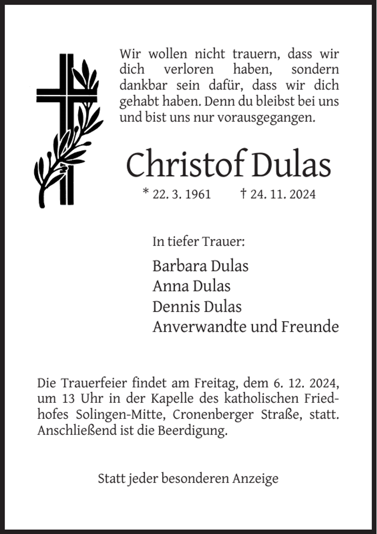 <p>Wir wollen nicht trauern, dass wir<br />dich verloren haben, sondern<br />dankbar sein dafür, dass wir dich<br />gehabt haben. Denn du bleibst bei uns<br />und bist uns nur vorausgegangen.</p><p>Christof Dulas<br />* 22. 3. 1961</p><p>† 24. 11. 2024</p><p>In tiefer Trauer:</p><p>Barbara Dulas<br />Anna Dulas<br />Dennis Dulas<br />Anverwandte und Freunde</p><p>Die Trauerfeier findet am Freitag, dem 6. 12. 2024,<br />um 13 Uhr in der Kapelle des katholischen Friedhofes Solingen-Mitte, Cronenberger Straße, statt.<br />Anschließend ist die Beerdigung.</p><p>Statt jeder besonderen Anzeige</p>