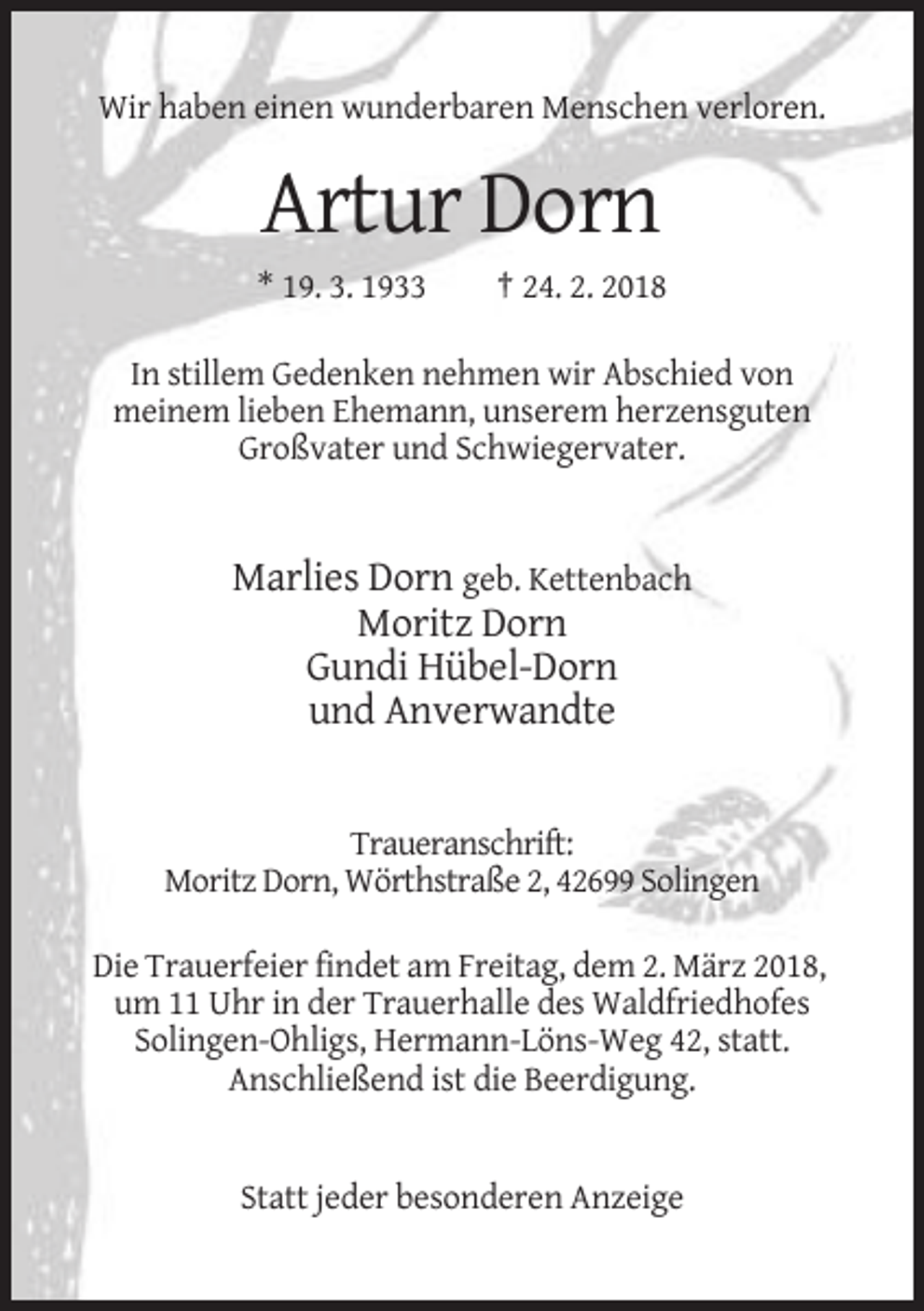 <p>Wir haben einen wunderbaren Menschen verloren.</p><p>Artur Dorn<br />* 19. 3. 1933</p><p>† 24. 2. 2018</p><p>In stillem Gedenken nehmen wir Abschied von<br />meinem lieben Ehemann, unserem herzensguten<br />Großvater und Schwiegervater.</p><p>Marlies Dorn geb. Kettenbach<br />Moritz Dorn<br />Gundi Hübel-Dorn<br />und Anverwandte</p><p>Traueranschrift:<br />Moritz Dorn, Wörthstraße 2, 42699 Solingen<br />Die Trauerfeier findet am Freitag, dem 2. März 2018,<br />um 11 Uhr in der Trauerhalle des Waldfriedhofes<br />Solingen-Ohligs, Hermann-Löns-Weg 42, statt.<br />Anschließend ist die Beerdigung.</p><p>Statt jeder besonderen Anzeige</p>