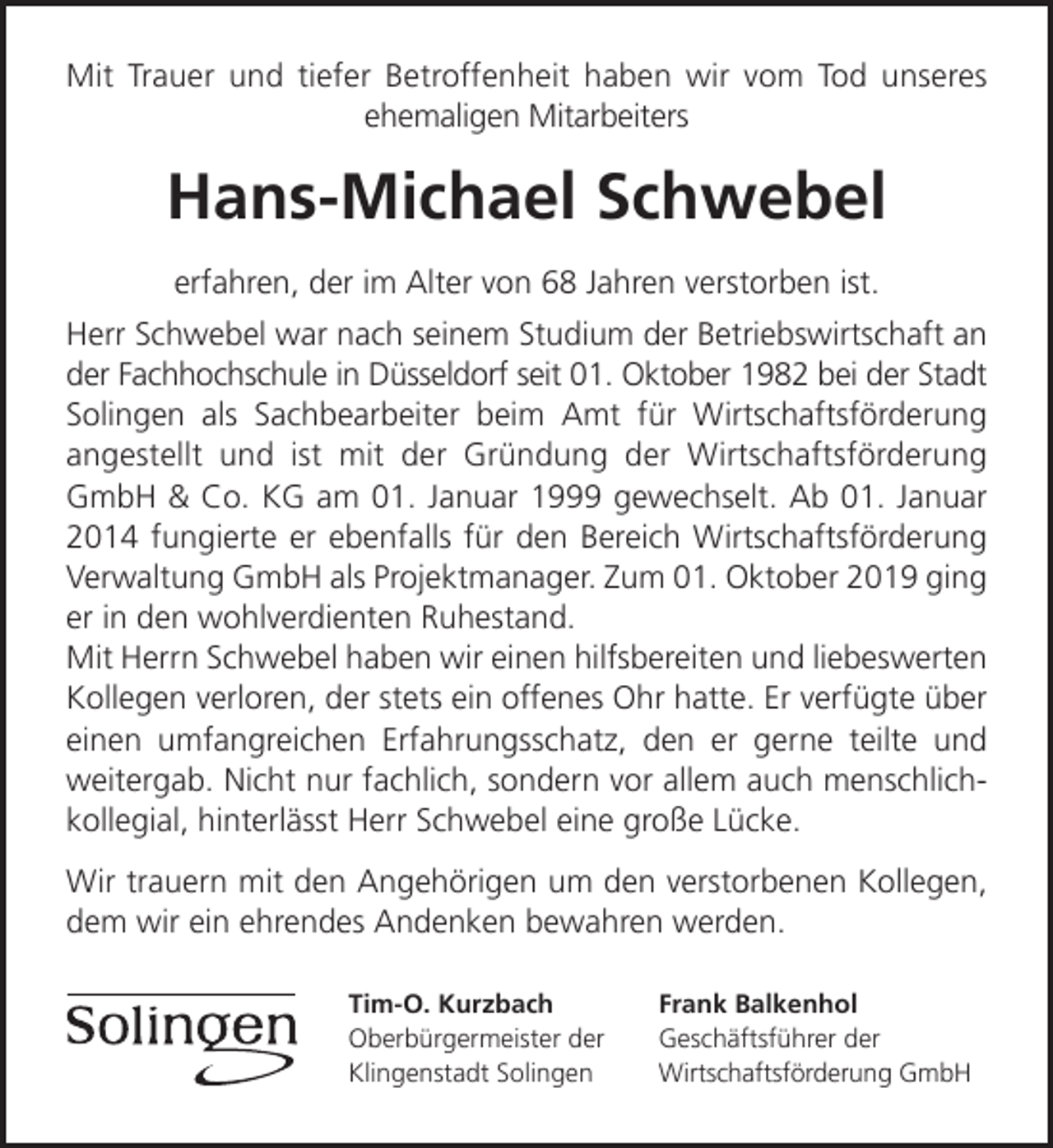 <p>Mit Trauer und tiefer Betroffenheit haben wir vom Tod unseres<br />ehemaligen Mitarbeiters</p><p>Hans-Michael Schwebel<br />erfahren, der im Alter von 68 Jahren verstorben ist.<br />Herr Schwebel war nach seinem Studium der Betriebswirtschaft an<br />der Fachhochschule in Düsseldorf seit 01. Oktober 1982 bei der Stadt<br />Solingen als Sachbearbeiter beim Amt für Wirtschaftsförderung<br />angestellt und ist mit der Gründung der Wirtschaftsförderung<br />GmbH &amp; Co. KG am 01. Januar 1999 gewechselt. Ab 01. Januar<br />2014 fungierte er ebenfalls für den Bereich Wirtschaftsförderung<br />Verwaltung GmbH als Projektmanager. Zum 01. Oktober 2019 ging<br />er in den wohlverdienten Ruhestand.<br />Mit Herrn Schwebel haben wir einen hilfsbereiten und liebeswerten<br />Kollegen verloren, der stets ein offenes Ohr hatte. Er verfügte über<br />einen umfangreichen Erfahrungsschatz, den er gerne teilte und<br />weitergab. Nicht nur fachlich, sondern vor allem auch menschlichkollegial, hinterlässt Herr Schwebel eine große Lücke.<br />Wir trauern mit den Angehörigen um den verstorbenen Kollegen,<br />dem wir ein ehrendes Andenken bewahren werden.<br />Tim-O. Kurzbach<br />Oberbürgermeister der<br />Klingenstadt Solingen</p><p>Frank Balkenhol<br />Geschäftsführer der<br />Wirtschaftsförderung GmbH</p>
