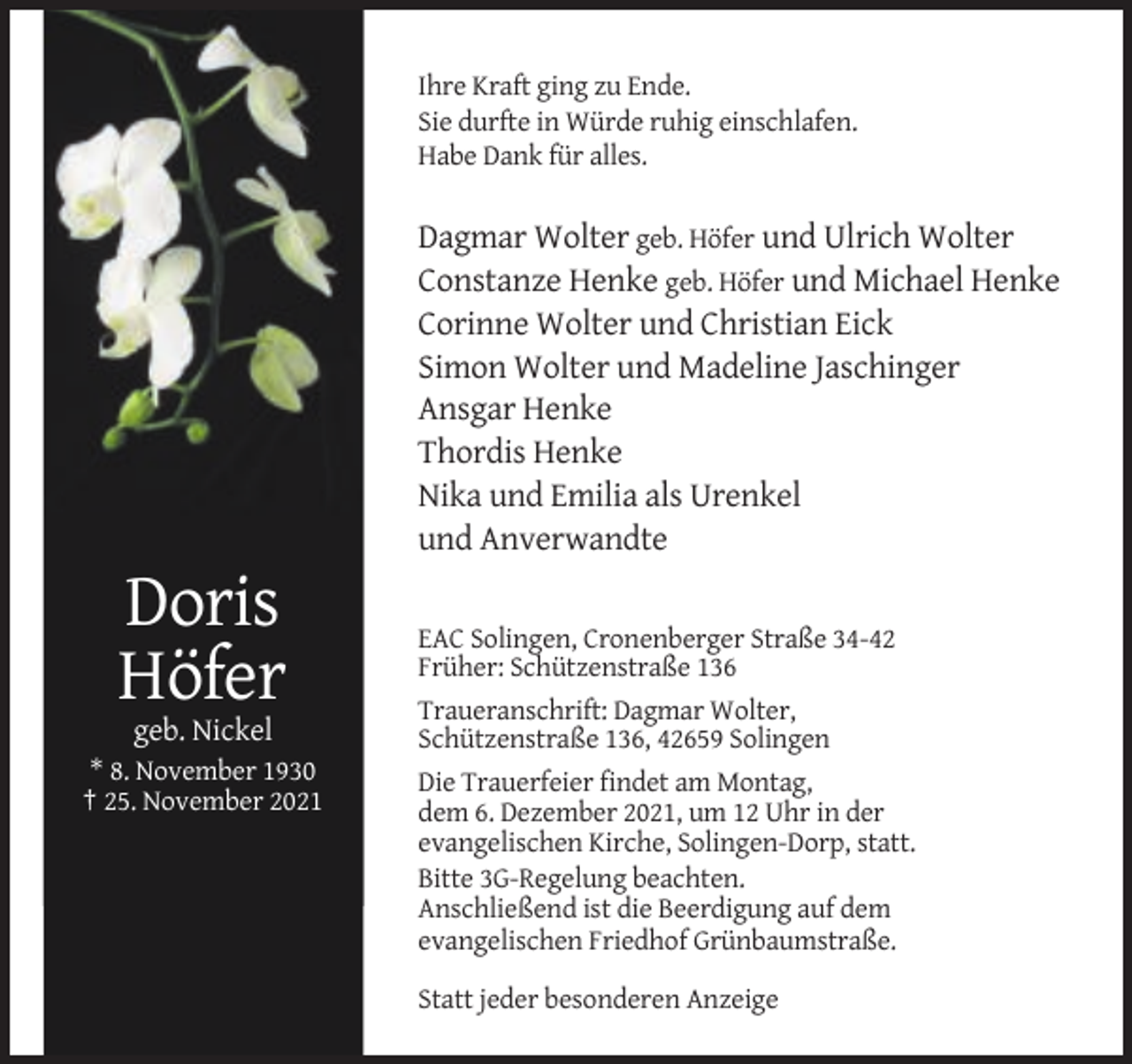 <p>Ihre Kraft ging zu Ende.<br />Sie durfte in Würde ruhig einschlafen.<br />Habe Dank für alles.</p><p>Dagmar Wolter geb. Höfer und Ulrich Wolter<br />Constanze Henke geb. Höfer und Michael Henke<br />Corinne Wolter und Christian Eick<br />Simon Wolter und Madeline Jaschinger<br />Ansgar Henke<br />Thordis Henke<br />Nika und Emilia als Urenkel<br />und Anverwandte</p><p>Doris<br />Höfer<br />geb. Nickel<br />* 8. November 1930<br />† 25. November 2021</p><p>EAC Solingen, Cronenberger Straße 34-42<br />Früher: Schützenstraße 136<br />Traueranschrift: Dagmar Wolter,<br />Schützenstraße 136, 42659 Solingen<br />Die Trauerfeier findet am Montag,<br />dem 6. Dezember 2021, um 12 Uhr in der<br />evangelischen Kirche, Solingen-Dorp, statt.<br />Bitte 3G-Regelung beachten.<br />Anschließend ist die Beerdigung auf dem<br />evangelischen Friedhof Grünbaumstraße.<br />Statt jeder besonderen Anzeige</p>