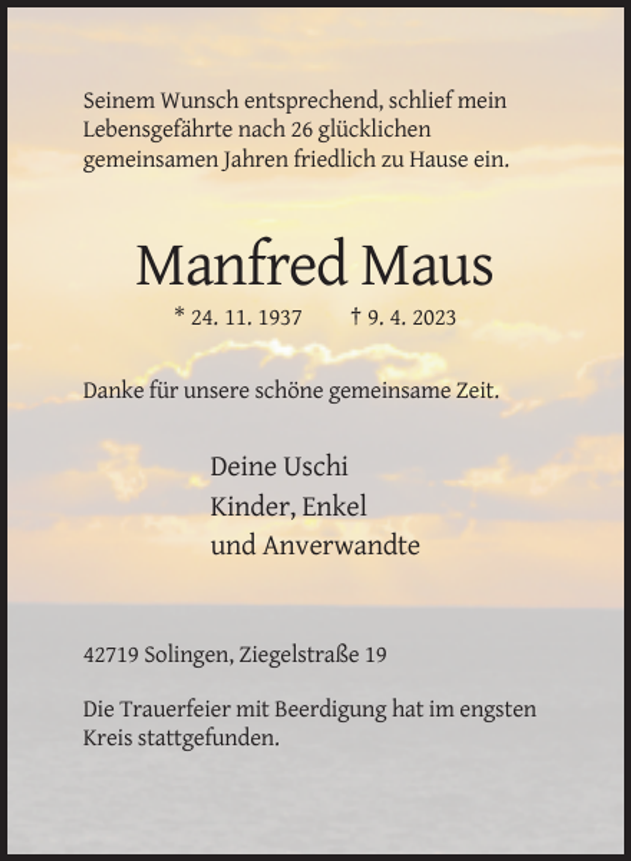 <p>Seinem Wunsch entsprechend, schlief mein<br />Lebensgefährte nach 26 glücklichen<br />gemeinsamen Jahren friedlich zu Hause ein.</p><p>Manfred Maus<br />* 24. 11. 1937</p><p>† 9. 4. 2023</p><p>Danke für unsere schöne gemeinsame Zeit.</p><p>Deine Uschi<br />Kinder, Enkel<br />und Anverwandte</p><p>42719 Solingen, Ziegelstraße 19<br />Die Trauerfeier mit Beerdigung hat im engsten<br />Kreis stattgefunden.</p>