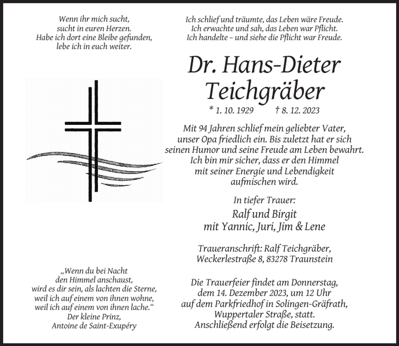 <p>Wenn ihr mich sucht,<br />sucht in euren Herzen.<br />Habe ich dort eine Bleibe gefunden,<br />lebe ich in euch weiter.</p><p>Ich schlief und träumte, das Leben wäre Freude.<br />Ich erwachte und sah, das Leben war Pflicht.<br />Ich handelte – und siehe die Pflicht war Freude.</p><p>Dr. Hans-Dieter<br />Teichgräber<br />* 1. 10. 1929</p><p>† 8. 12. 2023</p><p>Mit 94 Jahren schlief mein geliebter Vater,<br />unser Opa friedlich ein. Bis zuletzt hat er sich<br />seinen Humor und seine Freude am Leben bewahrt.<br />Ich bin mir sicher, dass er den Himmel<br />mit seiner Energie und Lebendigkeit<br />aufmischen wird.<br />In tiefer Trauer:</p><p>Ralf und Birgit<br />mit Yannic, Juri, Jim &amp; Lene<br />Traueranschrift: Ralf Teichgräber,<br />Weckerlestraße 8, 83278 Traunstein<br />„Wenn du bei Nacht<br />den Himmel anschaust,<br />wird es dir sein, als lachten die Sterne,<br />weil ich auf einem von ihnen wohne,<br />weil ich auf einem von ihnen lache.“<br />Der kleine Prinz,<br />Antoine de Saint-Exupéry</p><p>Die Trauerfeier findet am Donnerstag,<br />dem 14. Dezember 2023, um 12 Uhr<br />auf dem Parkfriedhof in Solingen-Gräfrath,<br />Wuppertaler Straße, statt.<br />Anschließend erfolgt die Beisetzung.</p>