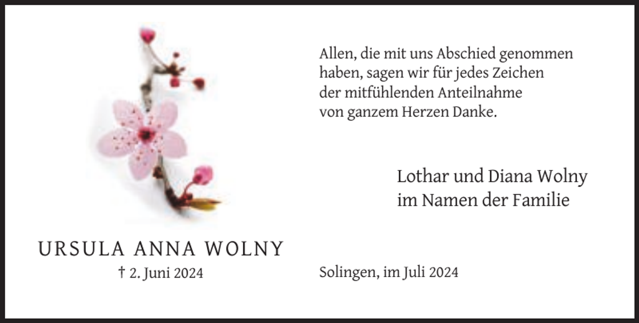 <p>Allen, die mit uns Abschied genommen<br />haben, sagen wir für jedes Zeichen<br />der mitfühlenden Anteilnahme<br />von ganzem Herzen Danke.</p><p>Lothar und Diana Wolny<br />im Namen der Familie</p><p>URSULA ANNA WOLNY<br />† 2. Juni 2024</p><p>Solingen, im Juli 2024</p>