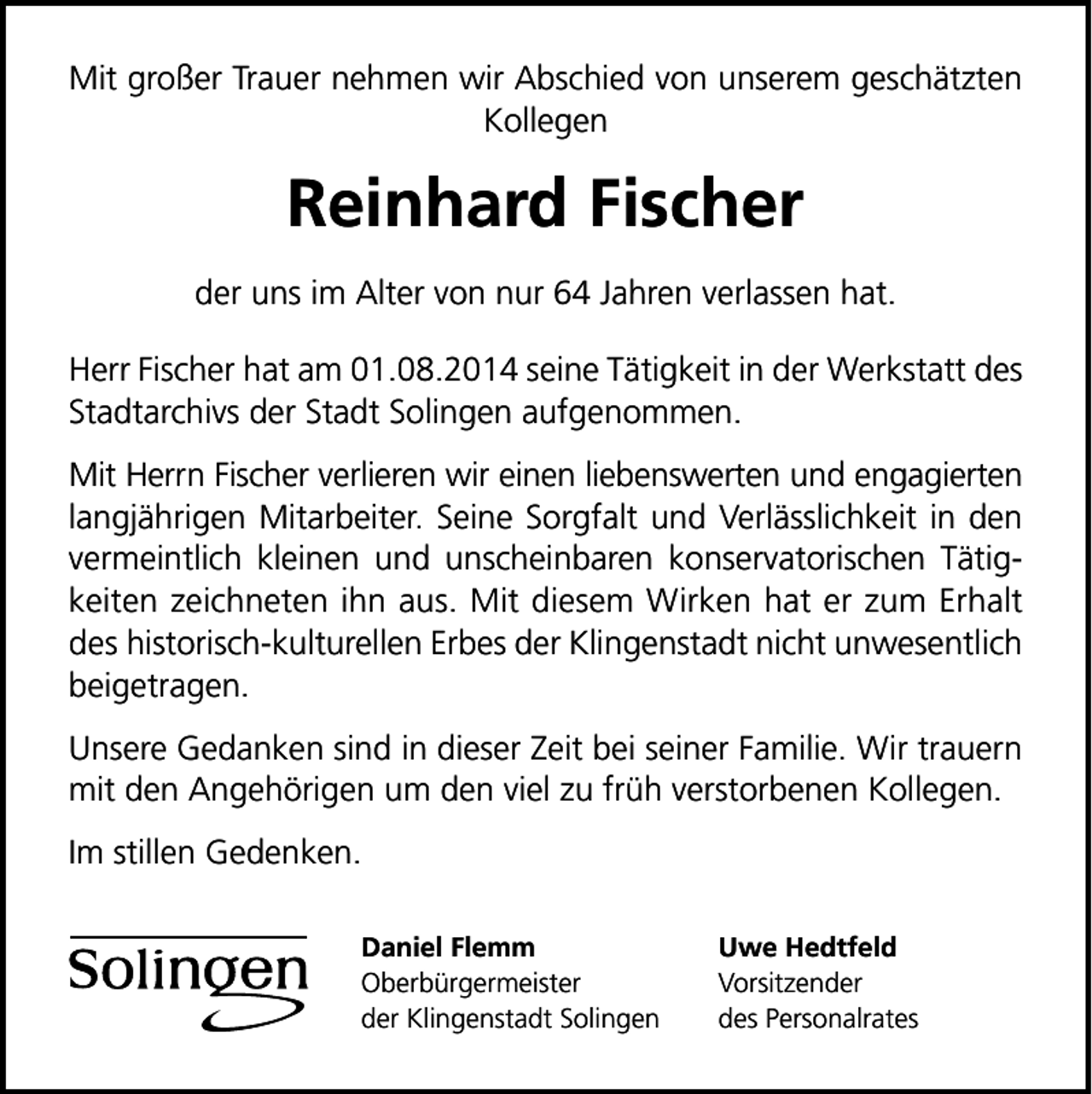 <p>Mit großer Trauer nehmen wir Abschied von unserem geschätzten<br />Kollegen</p>
<p>Reinhard Fischer<br />der uns im Alter von nur 64 Jahren verlassen hat.<br />Herr Fischer hat am 01.08.2014 seine Tätigkeit in der Werkstatt des<br />Stadtarchivs der Stadt Solingen aufgenommen.<br />Mit Herrn Fischer verlieren wir einen liebenswerten und engagierten<br />langjährigen Mitarbeiter. Seine Sorgfalt und Verlässlichkeit in den<br />vermeintlich kleinen und unscheinbaren konservatorischen Tätigkeiten zeichneten ihn aus. Mit diesem Wirken hat er zum Erhalt<br />des historisch-kulturellen Erbes der Klingenstadt nicht unwesentlich<br />beigetragen.<br />Unsere Gedanken sind in dieser Zeit bei seiner Familie. Wir trauern<br />mit den Angehörigen um den viel zu früh verstorbenen Kollegen.<br />Im stillen Gedenken.<br />Daniel Flemm<br />Oberbürgermeister<br />der Klingenstadt Solingen</p>
<p>Uwe Hedtfeld<br />Vorsitzender<br />des Personalrates</p>
