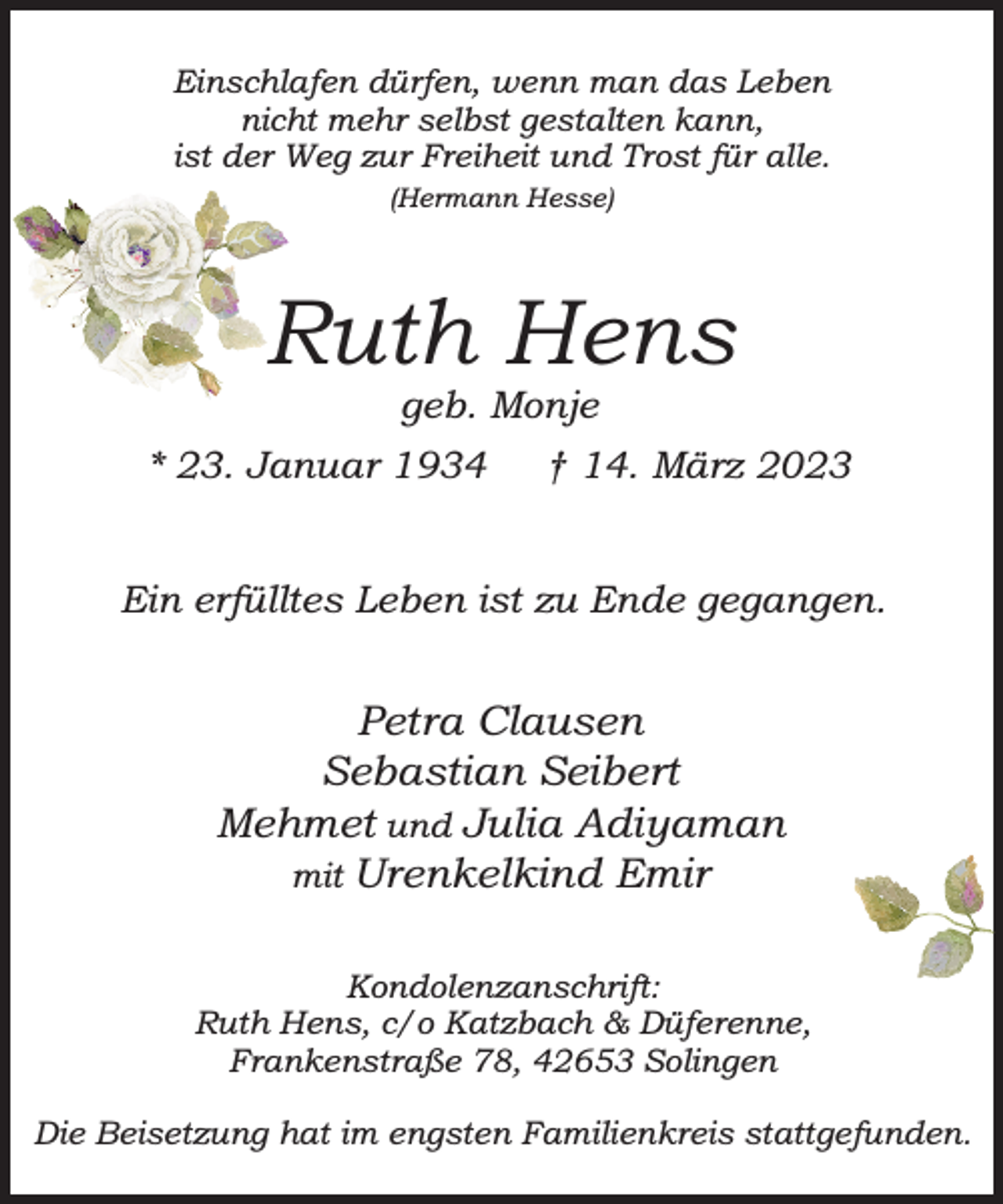 <p>Einschlafen dürfen, wenn man das Leben<br />nicht mehr selbst gestalten kann,<br />ist der Weg zur Freiheit und Trost für alle.<br />(Hermann Hesse)</p><p>Ruth Hens<br />geb. Monje</p><p>* 23. Januar 1934</p><p>† 14. März 2023</p><p>Ein erfülltes Leben ist zu Ende gegangen.</p><p>Petra Clausen<br />Sebastian Seibert<br />Mehmet und Julia Adiyaman<br />mit Urenkelkind Emir<br />Kondolenzanschrift:<br />Ruth Hens, c/o Katzbach &amp; Düferenne,<br />Frankenstraße 78, 42653 Solingen<br />Die Beisetzung hat im engsten Familienkreis stattgefunden.</p>
