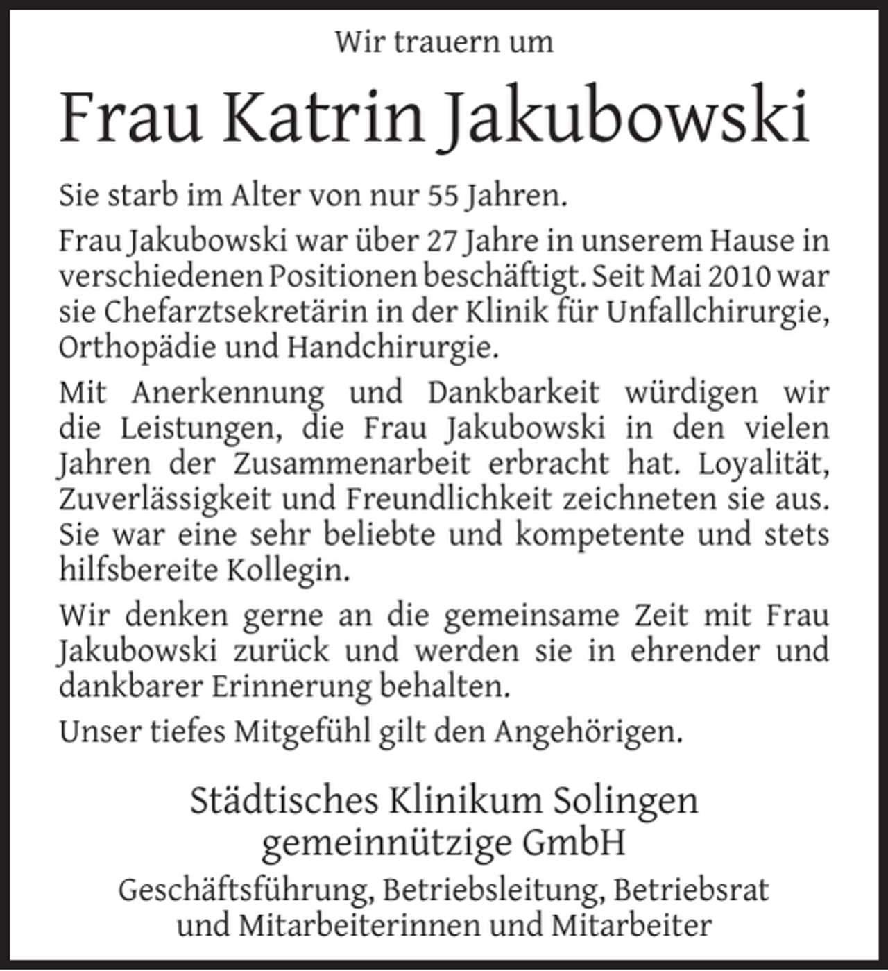 <p>Wir trauern um</p><p>Frau Katrin Jakubowski<br />Sie starb im Alter von nur 55 Jahren.<br />Frau Jakubowski war über 27 Jahre in unserem Hause in<br />verschiedenen Positionen beschäftigt. Seit Mai 2010 war<br />sie Chefarztsekretärin in der Klinik für Unfallchirurgie,<br />Orthopädie und Handchirurgie.<br />Mit Anerkennung und Dankbarkeit würdigen wir<br />die Leistungen, die Frau Jakubowski in den vielen<br />Jahren der Zusammenarbeit erbracht hat. Loyalität,<br />Zuverlässigkeit und Freundlichkeit zeichneten sie aus.<br />Sie war eine sehr beliebte und kompetente und stets<br />hilfsbereite Kollegin.<br />Wir denken gerne an die gemeinsame Zeit mit Frau<br />Jakubowski zurück und werden sie in ehrender und<br />dankbarer Erinnerung behalten.<br />Unser tiefes Mitgefühl gilt den Angehörigen.</p><p>Städtisches Klinikum Solingen<br />gemeinnützige GmbH</p><p>Geschäftsführung, Betriebsleitung, Betriebsrat<br />und Mitarbeiterinnen und Mitarbeiter</p>