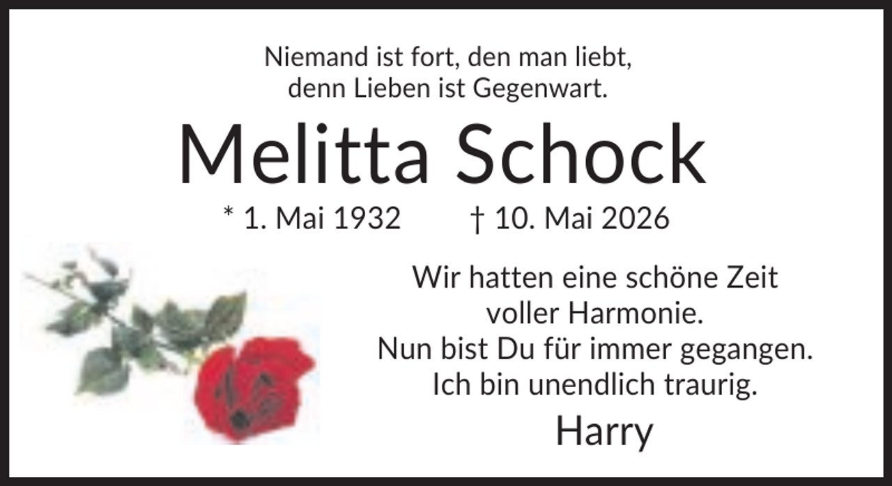 <p>Niemand ist fort, den man liebt,<br />denn Lieben ist Gegenwart.</p><p>Melitta Schock<br />* 1. Mai 1932</p><p>† 10. Mai 2026</p><p>Wir hatten eine schöne Zeit<br />voller Harmonie.<br />Nun bist Du für immer gegangen.<br />Ich bin unendlich traurig.</p><p>Harry</p>