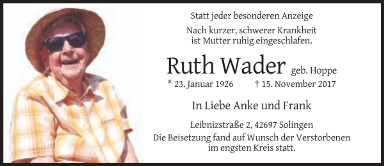 <p>Statt jeder besonderen Anzeige<br />Nach kurzer, schwerer Krankheit<br />ist Mutter ruhig eingeschlafen.</p><p>Ruth Wader geb. Hoppe<br />* 23. Januar 1926</p><p>† 15. November 2017</p><p>In Liebe Anke und Frank<br />Leibnizstraße 2, 42697 Solingen<br />Die Beisetzung fand auf Wunsch der Verstorbenen<br />im engsten Kreis statt.</p>