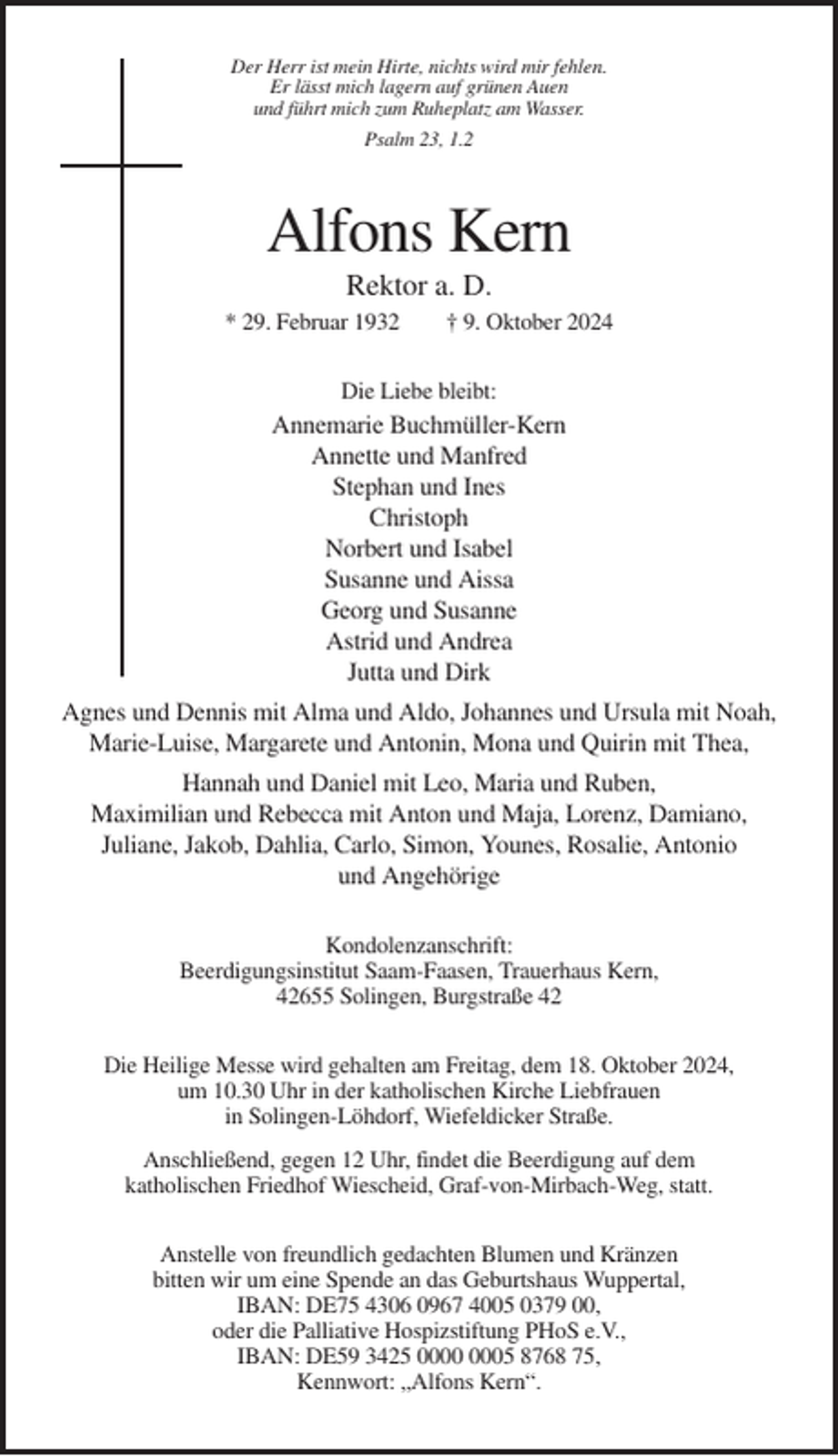 <p>Der Herr ist mein Hirte, nichts wird mir fehlen.<br />Er lässt mich lagern auf grünen Auen<br />und führt mich zum Ruheplatz am Wasser.<br />Psalm 23, 1.2</p><p>Alfons Kern<br />Rektor a. D.<br />* 29. Februar 1932</p><p>† 9. Oktober 2024</p><p>Die Liebe bleibt:</p><p>Annemarie Buchmüller-Kern<br />Annette und Manfred<br />Stephan und Ines<br />Christoph<br />Norbert und Isabel<br />Susanne und Aissa<br />Georg und Susanne<br />Astrid und Andrea<br />Jutta und Dirk<br />Agnes und Dennis mit Alma und Aldo, Johannes und Ursula mit Noah,<br />Marie-Luise, Margarete und Antonin, Mona und Quirin mit Thea,<br />Hannah und Daniel mit Leo, Maria und Ruben,<br />Maximilian und Rebecca mit Anton und Maja, Lorenz, Damiano,<br />Juliane, Jakob, Dahlia, Carlo, Simon, Younes, Rosalie, Antonio<br />und Angehörige<br />Kondolenzanschrift:<br />Beerdigungsinstitut Saam-Faasen, Trauerhaus Kern,<br />42655 Solingen, Burgstraße 42<br />Die Heilige Messe wird gehalten am Freitag, dem 18. Oktober 2024,<br />um 10.30 Uhr in der katholischen Kirche Liebfrauen<br />in Solingen-Löhdorf, Wiefeldicker Straße.<br />Anschließend, gegen 12 Uhr, findet die Beerdigung auf dem<br />katholischen Friedhof Wiescheid, Graf-von-Mirbach-Weg, statt.<br />Anstelle von freundlich gedachten Blumen und Kränzen<br />bitten wir um eine Spende an das Geburtshaus Wuppertal,<br />IBAN: DE75 4306 0967 4005 0379 00,<br />oder die Palliative Hospizstiftung PHoS e.V.,<br />IBAN: DE59 3425 05 8768 75,<br />Kennwort: „Alfons Kern“.</p>