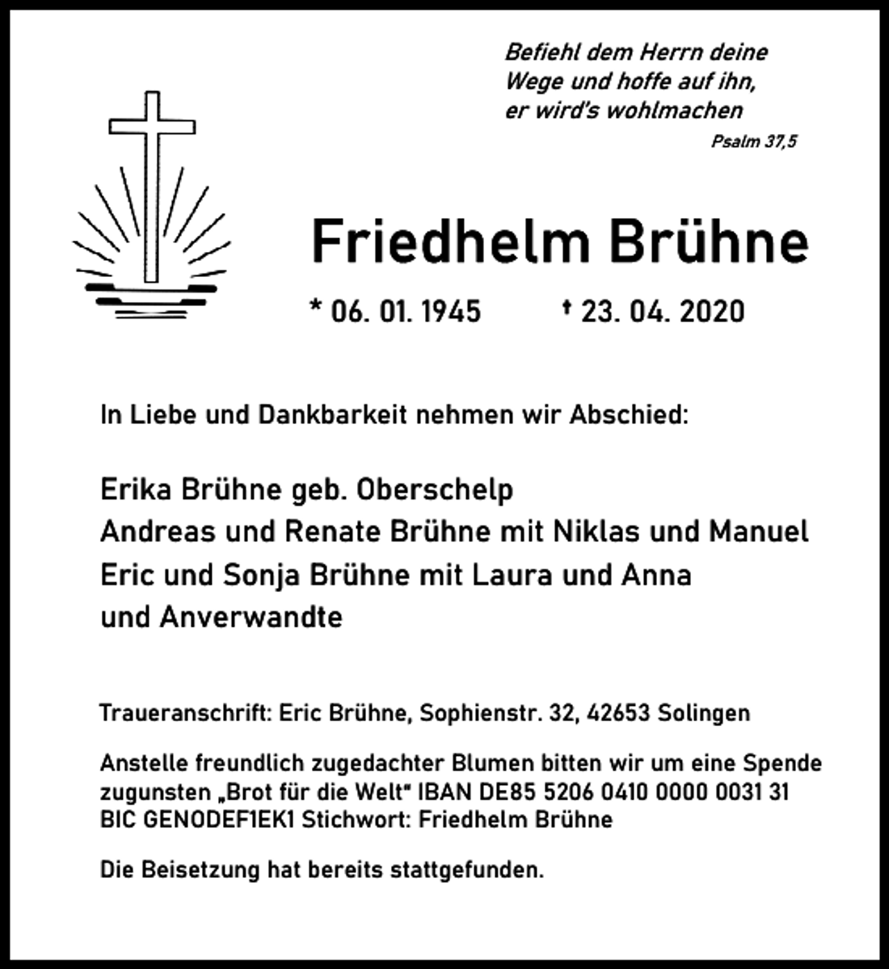 <p>Befiehl dem Herrn deine<br />Wege und hoffe auf ihn,<br />er wird’s wohlmachen<br />Psalm 37,5</p><p>Friedhelm Brühne<br />* 06. 01. 1945</p><p>† 23. 04. 2020</p><p>In Liebe und Dankbarkeit nehmen wir Abschied:</p><p>Erika Brühne geb. Oberschelp<br />Andreas und Renate Brühne mit Niklas und Manuel<br />Eric und Sonja Brühne mit Laura und Anna<br />und Anverwandte<br />Traueranschrift: Eric Brühne, Sophienstr. 32, 42653 Solingen<br />Anstelle freundlich zugedachter Blumen bitten wir um eine Spende<br />zugunsten „Brot für die Welt“ IBAN DE8206 0410<br />BIC GENODEF1EK1 Stichwort: Friedhelm Brühne<br />Die Beisetzung hat bereits stattgefunden.</p>