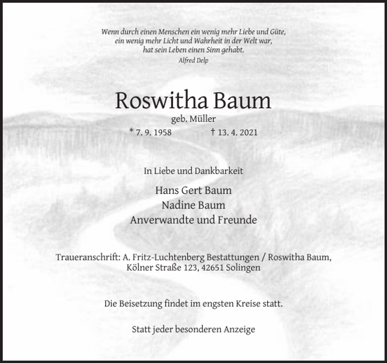<p>Wenn durch einen Menschen ein wenig mehr Liebe und Güte,<br />ein wenig mehr Licht und Wahrheit in der Welt war,<br />hat sein Leben einen Sinn gehabt.<br />Alfred Delp</p><p>Roswitha Baum<br />geb. Müller<br />* 7. 9. 1958<br />† 13. 4. 2021</p><p>In Liebe und Dankbarkeit</p><p>Hans Gert Baum<br />Nadine Baum<br />Anverwandte und Freunde</p><p>Traueranschrift: A. Fritz-Luchtenberg Bestattungen / Roswitha Baum,<br />Kölner Straße 123, 42651 Solingen</p><p>Die Beisetzung findet im engsten Kreise statt.<br />Statt jeder besonderen Anzeige</p>