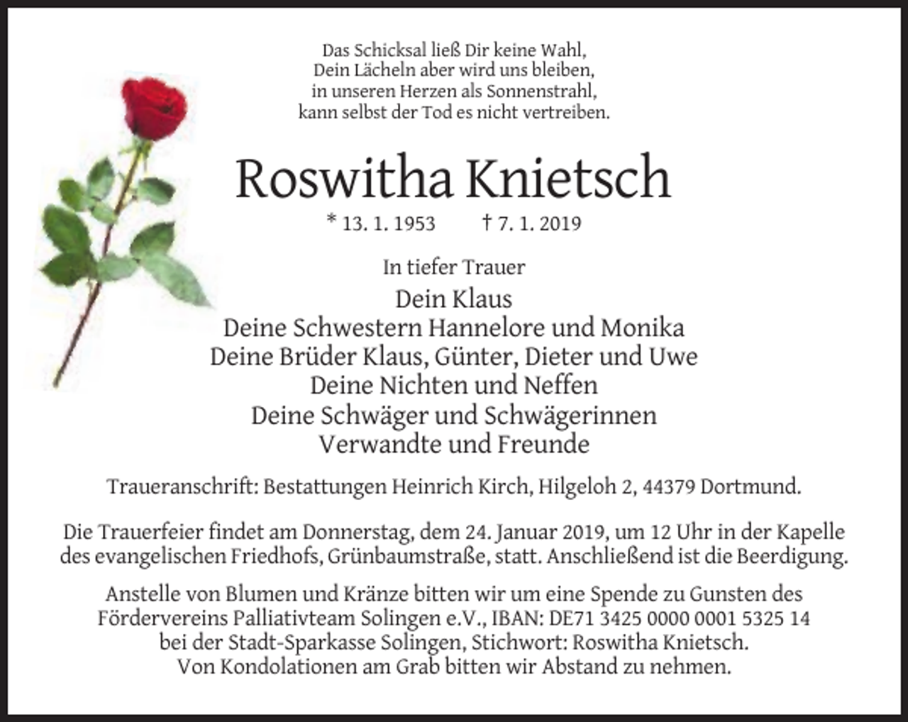 <p>Das Schicksal ließ Dir keine Wahl,<br />Dein Lächeln aber wird uns bleiben,<br />in unseren Herzen als Sonnenstrahl,<br />kann selbst der Tod es nicht vertreiben.</p><p>Roswitha Knietsch<br />* 13. 1. 1953</p><p>† 7. 1. 2019</p><p>In tiefer Trauer</p><p>Dein Klaus<br />Deine Schwestern Hannelore und Monika<br />Deine Brüder Klaus, Günter, Dieter und Uwe<br />Deine Nichten und Neffen<br />Deine Schwäger und Schwägerinnen<br />Verwandte und Freunde<br />Traueranschrift: Bestattungen Heinrich Kirch, Hilgeloh 2, 44379 Dortmund.<br />Die Trauerfeier findet am Donnerstag, dem 24. Januar 2019, um 12 Uhr in der Kapelle<br />des evangelischen Friedhofs, Grünbaumstraße, statt. Anschließend ist die Beerdigung.<br />Anstelle von Blumen und Kränze bitten wir um eine Spende zu Gunsten des<br />Fördervereins Palliativteam Solingen e.V., IBAN: DE71 3425 01 5325 14<br />bei der Stadt-Sparkasse Solingen, Stichwort: Roswitha Knietsch.<br />Von Kondolationen am Grab bitten wir Abstand zu nehmen.</p>