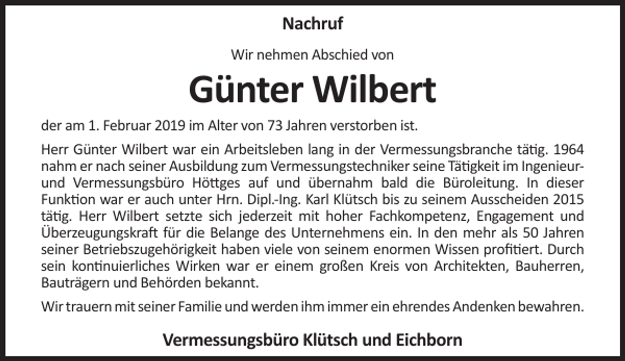 <p>Nachruf<br />Wir nehmen Abschied von</p><p>Günter Wilbert</p><p>der am 1. Februar 2019 im Alter von 73 Jahren verstorben ist.<br />Herr Günter Wilbert war ein Arbeitsleben lang in der Vermessungsbranche tätig. 1964<br />nahm er nach seiner Ausbildung zum Vermessungstechniker seine Tätigkeit im Ingenieurund Vermessungsbüro Höttges auf und übernahm bald die Büroleitung. In dieser<br />Funktion war er auch unter Hrn. Dipl.-Ing. Karl Klütsch bis zu seinem Ausscheiden 2015<br />tätig. Herr Wilbert setzte sich jederzeit mit hoher Fachkompetenz, Engagement und<br />Überzeugungskraft für die Belange des Unternehmens ein. In den mehr als 50 Jahren<br />seiner Betriebszugehörigkeit haben viele von seinem enormen Wissen proﬁtiert. Durch<br />sein kontinuierliches Wirken war er einem großen Kreis von Architekten, Bauherren,<br />Bauträgern und Behörden bekannt.<br />Wir trauern mit seiner Familie und werden ihm immer ein ehrendes Andenken bewahren.</p><p>Vermessungsbüro Klütsch und Eichborn</p>