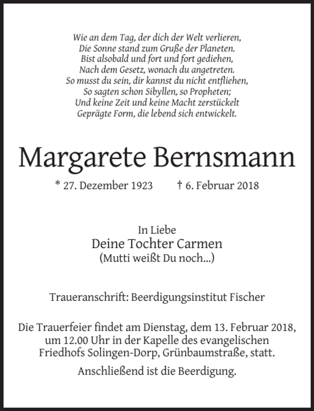 <p>Wie an dem Tag, der dich der Welt verlieren,<br />Die Sonne stand zum Gruße der Planeten.<br />Bist alsobald und fort und fort gediehen,<br />Nach dem Gesetz, wonach du angetreten.<br />So musst du sein, dir kannst du nicht entfliehen,<br />So sagten schon Sibyllen, so Propheten;<br />Und keine Zeit und keine Macht zerstückelt<br />Geprägte Form, die lebend sich entwickelt.</p><p>Margarete Bernsmann<br />* 27. Dezember 1923</p><p>† 6. Februar 2018</p><p>In Liebe</p><p>Deine Tochter Carmen<br />(Mutti weißt Du noch...)</p><p>Traueranschrift: Beerdigungsinstitut Fischer<br />Die Trauerfeier findet am Dienstag, dem 13. Februar 2018,<br />um 12.00 Uhr in der Kapelle des evangelischen<br />Friedhofs Solingen-Dorp, Grünbaumstraße, statt.<br />Anschließend ist die Beerdigung.</p>