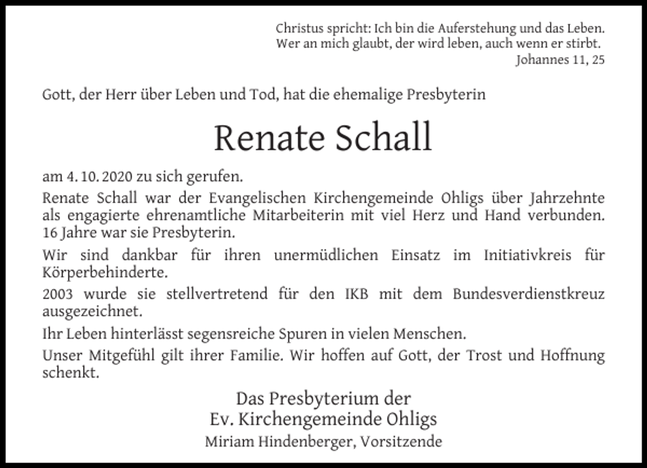 <p>Christus spricht: Ich bin die Auferstehung und das Leben.<br />Wer an mich glaubt, der wird leben, auch wenn er stirbt.<br />Johannes 11, 25</p><p>Gott, der Herr über Leben und Tod, hat die ehemalige Presbyterin</p><p>Renate Schall<br />am 4. 10. 2020 zu sich gerufen.<br />Renate Schall war der Evangelischen Kirchengemeinde Ohligs über Jahrzehnte<br />als engagierte ehrenamtliche Mitarbeiterin mit viel Herz und Hand verbunden.<br />16 Jahre war sie Presbyterin.<br />Wir sind dankbar für ihren unermüdlichen Einsatz im Initiativkreis für<br />Körperbehinderte.<br />2003 wurde sie stellvertretend für den IKB mit dem Bundesverdienstkreuz<br />ausgezeichnet.<br />Ihr Leben hinterlässt segensreiche Spuren in vielen Menschen.<br />Unser Mitgefühl gilt ihrer Familie. Wir hoffen auf Gott, der Trost und Hoffnung<br />schenkt.</p><p>Das Presbyterium der<br />Ev. Kirchengemeinde Ohligs</p><p>Miriam Hindenberger, Vorsitzende</p>