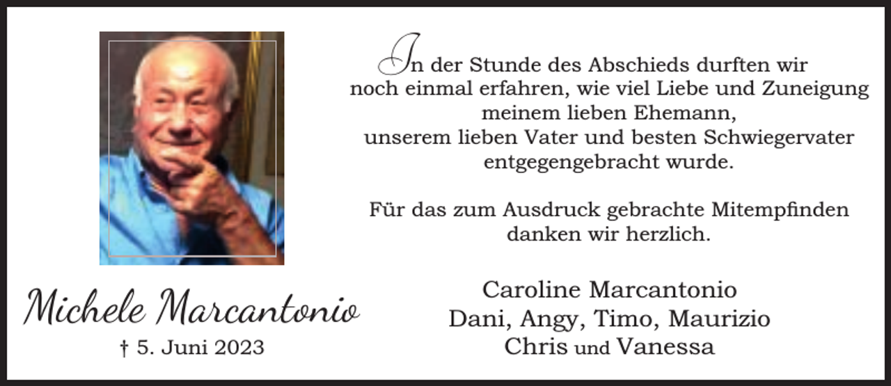 <p>In der Stunde des Abschieds durften wir<br />noch einmal erfahren, wie viel Liebe und Zuneigung<br />meinem lieben Ehemann,<br />unserem lieben Vater und besten Schwiegervater<br />entgegengebracht wurde.<br />Für das zum Ausdruck gebrachte Mitempnden<br />danken wir herzlich.</p><p>Michele Marcantonio<br />† 5. Juni 2023</p><p>Caroline Marcantonio<br />Dani, Angy, Timo, Maurizio<br />Chris und Vanessa</p>