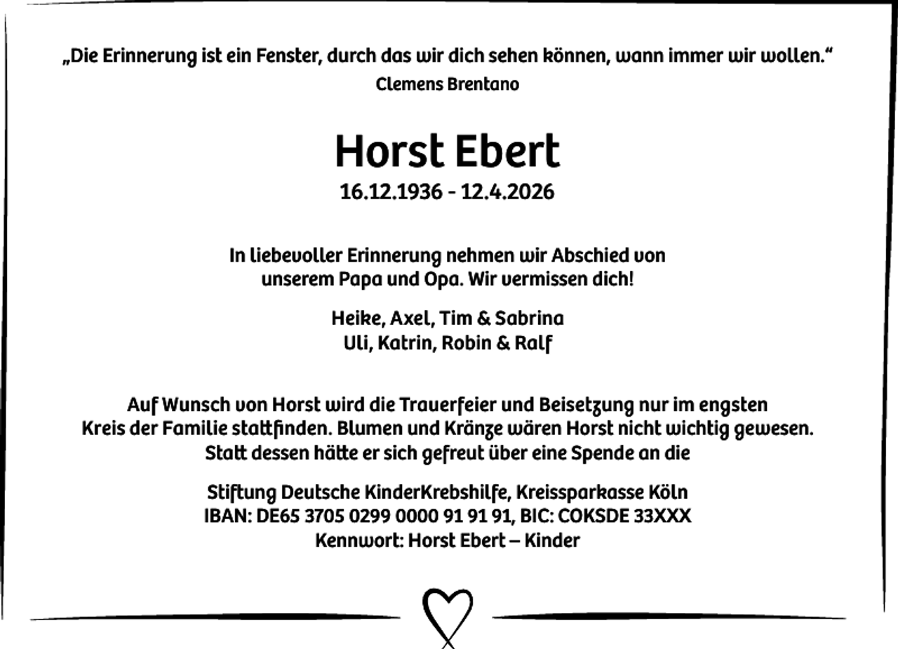 <p>„Die Erinnerung ist ein Fenster, durch das wir dich sehen können, wann immer wir wollen.“<br />Clemens Brentano</p><p>Horst Ebert<br />16.12.1936 - 12.4.2026</p><p>In liebevoller Erinnerung nehmen wir Abschied von<br />unserem Papa und Opa. Wir vermissen dich!<br />Heike, Axel, Tim &amp; Sabrina<br />Uli, Katrin, Robin &amp; Ralf<br />Auf Wunsch von Horst wird die Trauerfeier und Beisetzung nur im engsten<br />Kreis der Familie stattﬁnden. Blumen und Kränze wären Horst nicht wichtig gewesen.<br />Statt dessen hätte er sich gefreut über eine Spende an die<br />Stiftung Deutsche KinderKrebshilfe, Kreissparkasse Köln<br />IBAN: DE65 3705 0299 0000 , BIC: COKSDE 33XXX<br />Kennwort: Horst Ebert – Kinder</p>