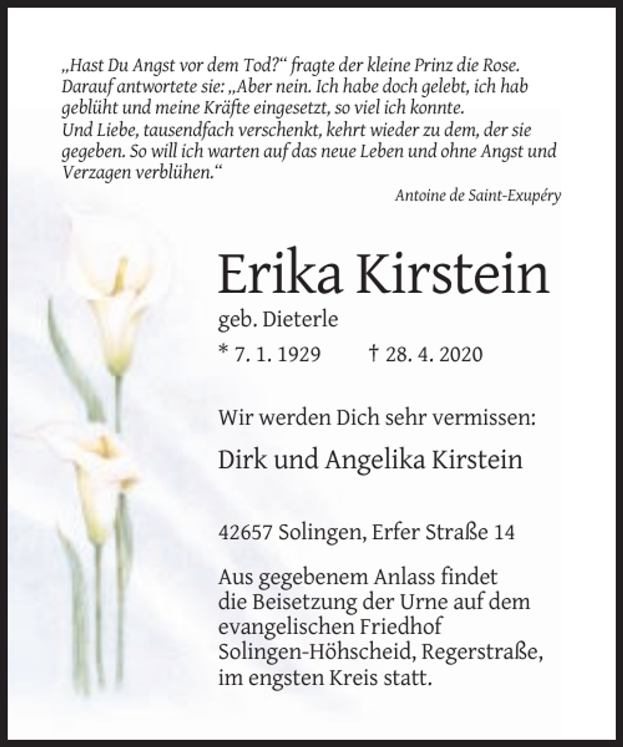 <p>„Hast Du Angst vor dem Tod?“ fragte der kleine Prinz die Rose.<br />Darauf antwortete sie: „Aber nein. Ich habe doch gelebt, ich hab<br />geblüht und meine Kräfte eingesetzt, so viel ich konnte.<br />Und Liebe, tausendfach verschenkt, kehrt wieder zu dem, der sie<br />gegeben. So will ich warten auf das neue Leben und ohne Angst und<br />Verzagen verblühen.“<br />Antoine de Saint-Exupéry</p><p>Erika Kirstein<br />geb. Dieterle<br />* 7. 1. 1929</p><p>† 28. 4. 2020</p><p>Wir werden Dich sehr vermissen:</p><p>Dirk und Angelika Kirstein<br />42657 Solingen, Erfer Straße 14<br />Aus gegebenem Anlass findet<br />die Beisetzung der Urne auf dem<br />evangelischen Friedhof<br />Solingen-Höhscheid, Regerstraße,<br />im engsten Kreis statt.</p>