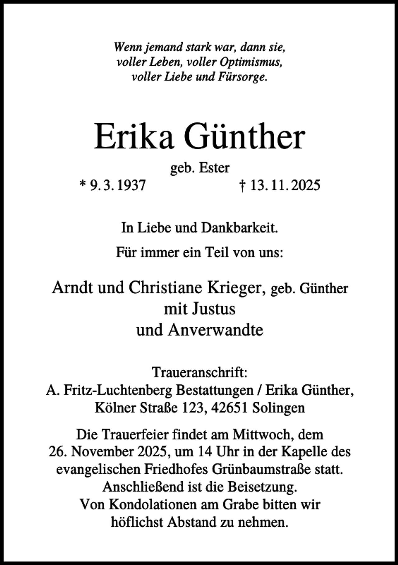 <p>Wenn jemand stark war, dann sie,<br />voller Leben, voller Optimismus,<br />voller Liebe und Fürsorge.</p><p>Erika Günther<br />geb. Ester<br />* 9. 3. 1937</p><p>† 13. 11. 2025</p><p>In Liebe und Dankbarkeit.<br />Für immer ein Teil von uns:</p><p>Arndt und Christiane Krieger, geb. Günther<br />mit Justus<br />und Anverwandte<br />Traueranschrift:<br />A. Fritz-Luchtenberg Bestattungen / Erika Günther,<br />Kölner Straße 123, 42651 Solingen<br />Die Trauerfeier findet am Mittwoch, dem<br />26. November 2025, um 14 Uhr in der Kapelle des<br />evangelischen Friedhofes Grünbaumstraße statt.<br />Anschließend ist die Beisetzung.<br />Von Kondolationen am Grabe bitten wir<br />höflichst Abstand zu nehmen.</p>