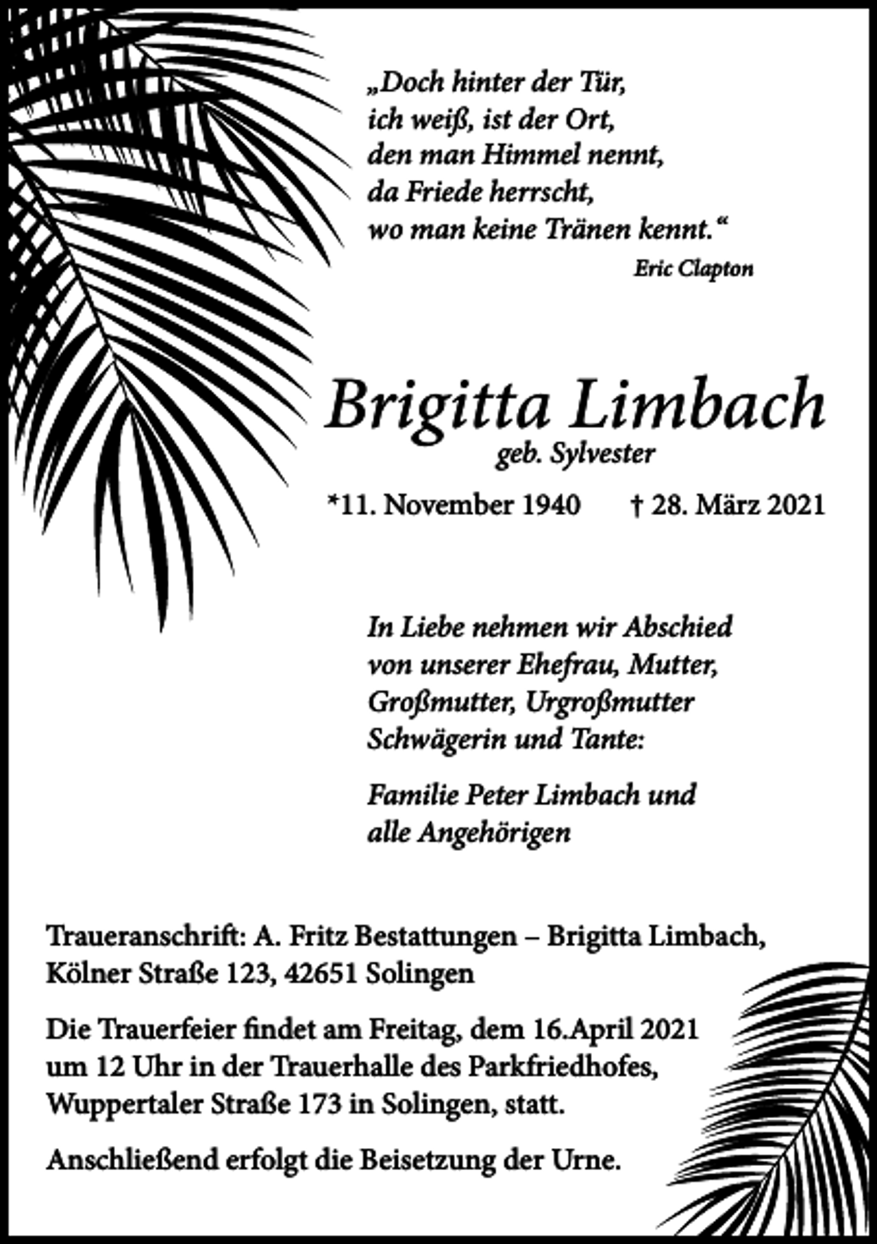 <p>„Doch hinter der Tür,<br />ich weiß, ist der Ort,<br />den man Himmel nennt,<br />da Friede herrscht,<br />wo man keine Tränen kennt.“<br />Eric Clapton</p><p>Brigitta<br />Limbach<br />geb. Sylvester<br />*11. November 1940</p><p>† 28. März 2021</p><p>In Liebe nehmen wir Abschied<br />von unserer Ehefrau, Mutter,<br />Großmutter, Urgroßmutter<br />Schwägerin und Tante:<br />Familie Peter Limbach und<br />alle Angehörigen<br />Traueranschrift: A. Fritz Bestattungen – Brigitta Limbach,<br />Kölner Straße 123, 42651 Solingen<br />Die Trauerfeier findet am Freitag, dem 16.April 2021<br />um 12 Uhr in der Trauerhalle des Parkfriedhofes,<br />Wuppertaler Straße 173 in Solingen, statt.<br />Anschließend erfolgt die Beisetzung der Urne.</p>
