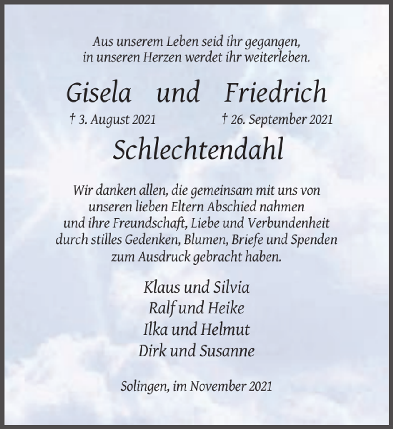 <p>Aus unserem Leben seid ihr gegangen,<br />in unseren Herzen werdet ihr weiterleben.</p><p>Gisela und Friedrich<br />† 3. August 2021</p><p>† 26. September 2021</p><p>Schlechtendahl<br />Wir danken allen, die gemeinsam mit uns von<br />unseren lieben Eltern Abschied nahmen<br />und ihre Freundschaft, Liebe und Verbundenheit<br />durch stilles Gedenken, Blumen, Briefe und Spenden<br />zum Ausdruck gebracht haben.</p><p>Klaus und Silvia<br />Ralf und Heike<br />Ilka und Helmut<br />Dirk und Susanne<br />Solingen, im November 2021</p>
