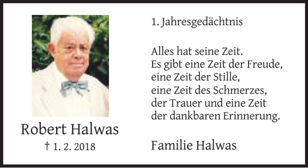<p>1. Jahresgedächtnis<br />Alles hat seine Zeit.<br />Es gibt eine Zeit der Freude,<br />eine Zeit der Stille,<br />eine Zeit des Schmerzes,<br />der Trauer und eine Zeit<br />der dankbaren Erinnerung.</p><p>Robert Halwas<br />† 1. 2. 2018</p><p>Familie Halwas</p>