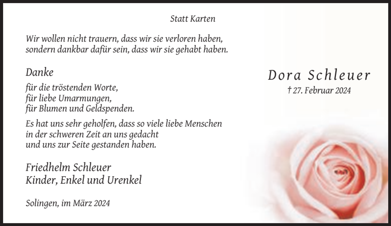 <p>Statt Karten<br />Wir wollen nicht trauern, dass wir sie verloren haben,<br />sondern dankbar dafür sein, dass wir sie gehabt haben.</p><p>Danke</p><p>Dora Schleuer<br />für die tröstenden Worte,<br />für liebe Umarmungen,<br />für Blumen und Geldspenden.<br />Es hat uns sehr geholfen, dass so viele liebe Menschen<br />in der schweren Zeit an uns gedacht<br />und uns zur Seite gestanden haben.</p><p>Friedhelm Schleuer<br />Kinder, Enkel und Urenkel<br />Solingen, im März 2024</p><p>† 27. Februar 2024</p>