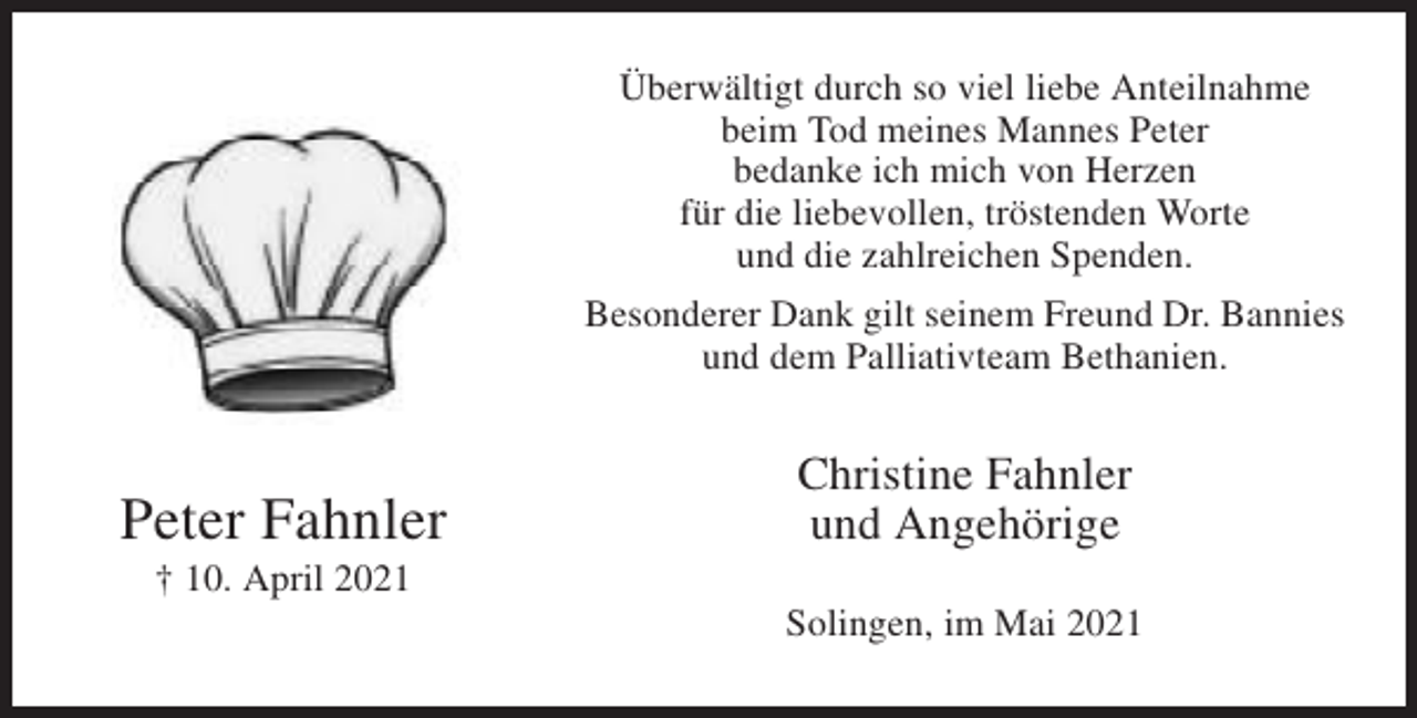 <p>Überwältigt durch so viel liebe Anteilnahme<br />beim Tod meines Mannes Peter<br />bedanke ich mich von Herzen<br />für die liebevollen, tröstenden Worte<br />und die zahlreichen Spenden.<br />Besonderer Dank gilt seinem Freund Dr. Bannies<br />und dem Palliativteam Bethanien.</p><p>Peter Fahnler</p><p>Christine Fahnler<br />und Angehörige</p><p>† 10. April 2021<br />Solingen, im Mai 2021</p>