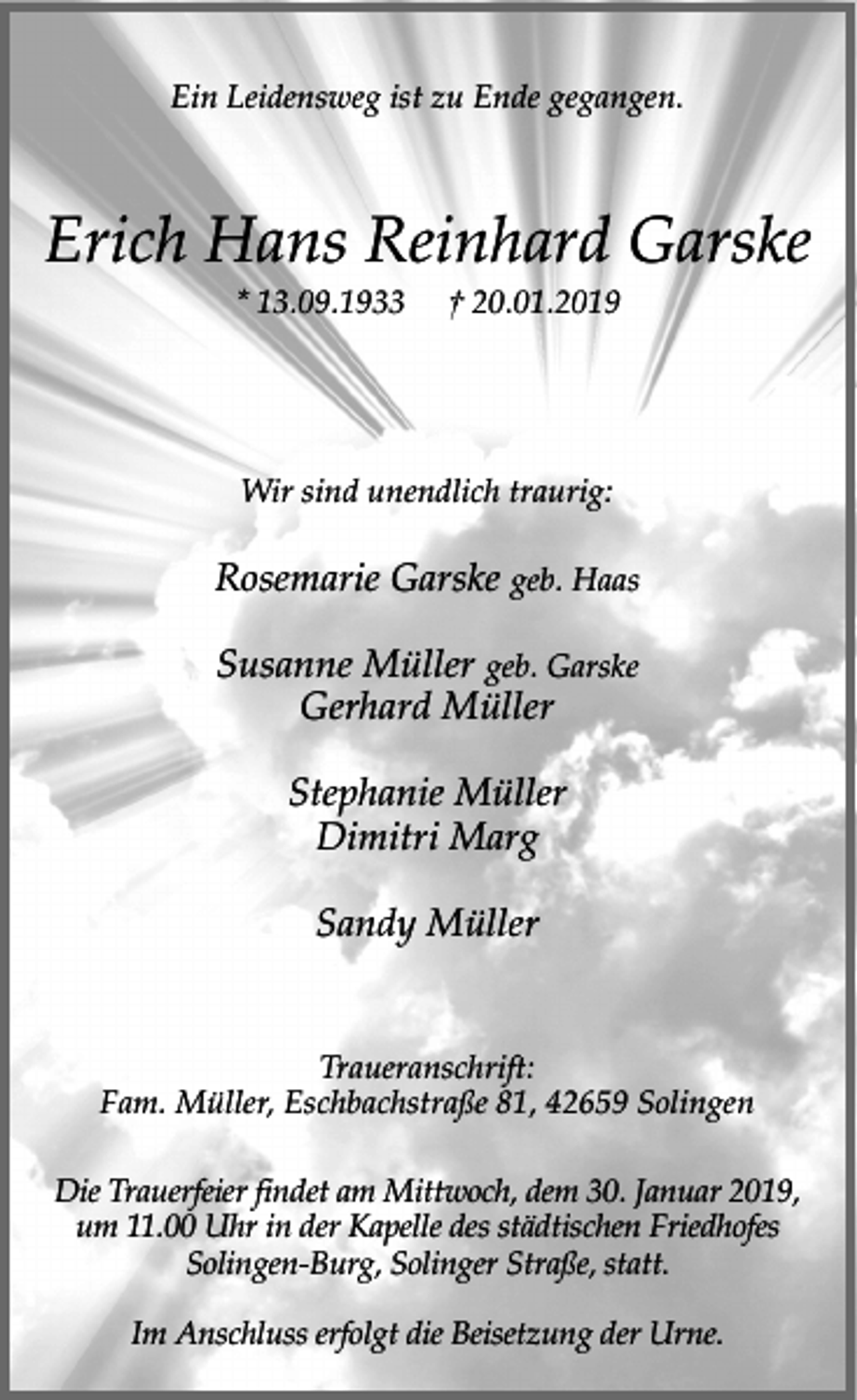 <p>Ein Leidensweg ist zu Ende gegangen.</p><p>Erich Hans Reinhard Garske<br />* 13.09.1933</p><p>† 20.01.2019</p><p>Wir sind unendlich traurig:</p><p>Rosemarie Garske geb. Haas<br />Susanne Müller geb. Garske<br />Gerhard Müller<br />Stephanie Müller<br />Dimitri Marg<br />Sandy Müller<br />Traueranschrift:<br />Fam. Müller, Eschbachstraße 81, 42659 Solingen<br />Die Trauerfeier findet am Mittwoch, dem 30. Januar 2019,<br />um 11.00 Uhr in der Kapelle des städtischen Friedhofes<br />Solingen-Burg, Solinger Straße, statt.<br />Im Anschluss erfolgt die Beisetzung der Urne.</p>